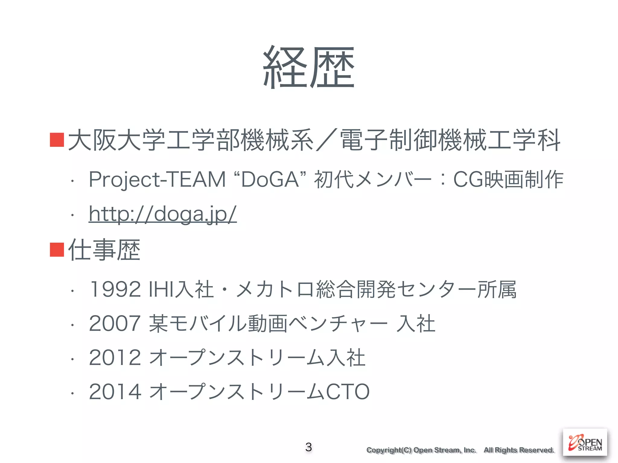 Copyright(C) Open Stream, Inc. All Rights Reserved.
経歴
■大阪大学工学部機械系／電子制御機械工学科
• Project-TEAM DoGA 初代メンバー：CG映画制作
• http://doga.jp/
■仕事歴
• 1992 IHI入社・メカトロ総合開発センター所属
• 2007 某モバイル動画ベンチャー 入社
• 2012 オープンストリーム入社
• 2014 オープンストリームCTO
3
 