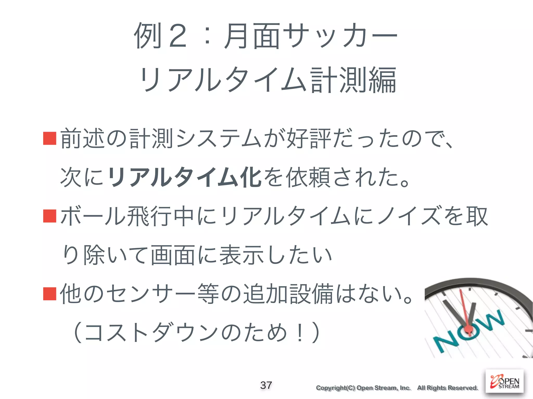 Copyright(C) Open Stream, Inc. All Rights Reserved.
例２：月面サッカー
リアルタイム計測編
■前述の計測システムが好評だったので、 
次にリアルタイム化を依頼された。
■ボール飛行中にリアルタイムにノイズを取
り除いて画面に表示したい
■他のセンサー等の追加設備はない。 
（コストダウンのため！）
37
 