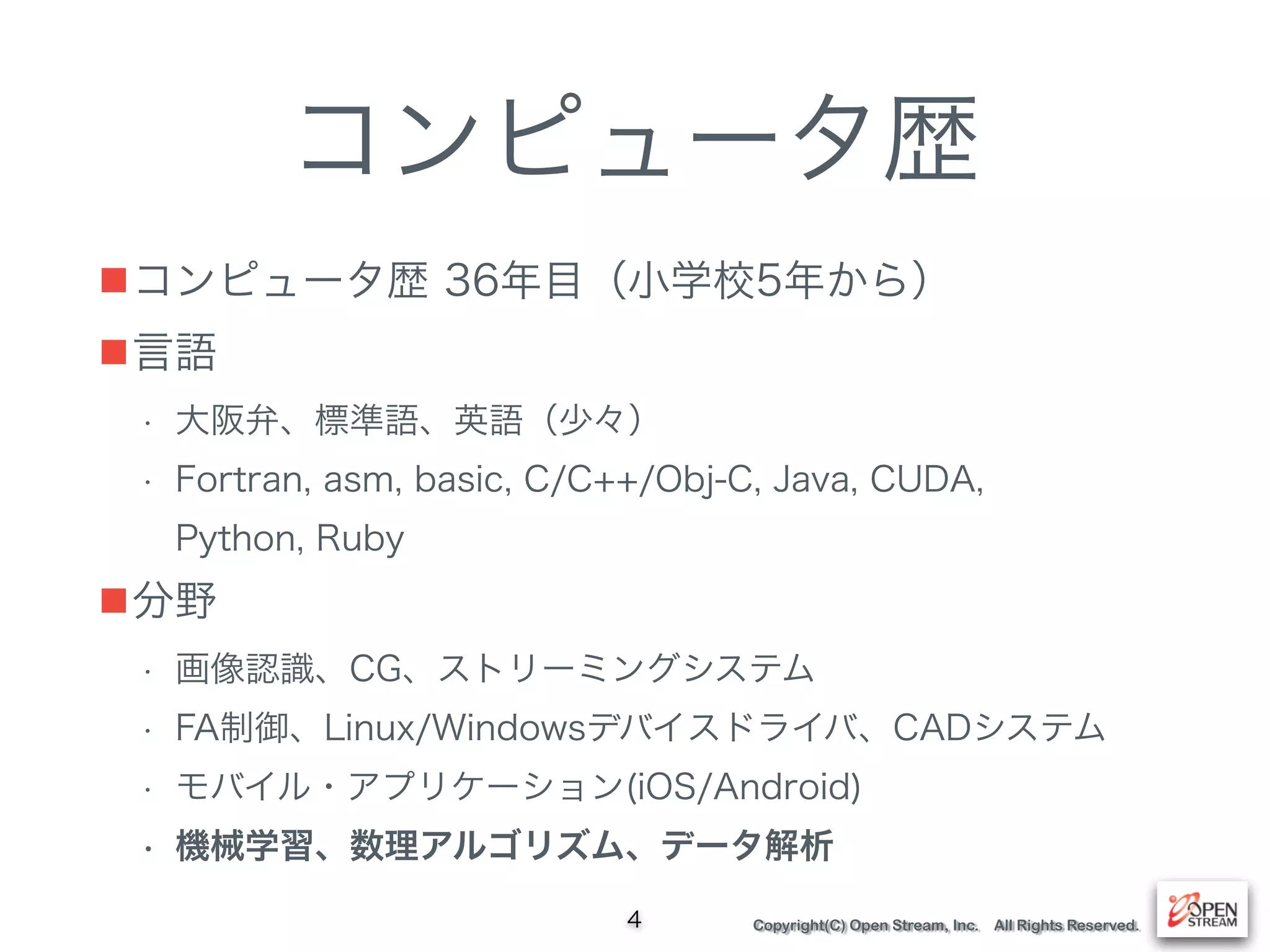 Copyright(C) Open Stream, Inc. All Rights Reserved.
コンピュータ歴
■コンピュータ歴 36年目（小学校5年から）
■言語
• 大阪弁、標準語、英語（少々）
• Fortran, asm, basic, C/C++/Obj-C, Java, CUDA, 
Python, Ruby
■分野
• 画像認識、CG、ストリーミングシステム
• FA制御、Linux/Windowsデバイスドライバ、CADシステム
• モバイル・アプリケーション(iOS/Android)
• 機械学習、数理アルゴリズム、データ解析
4
 