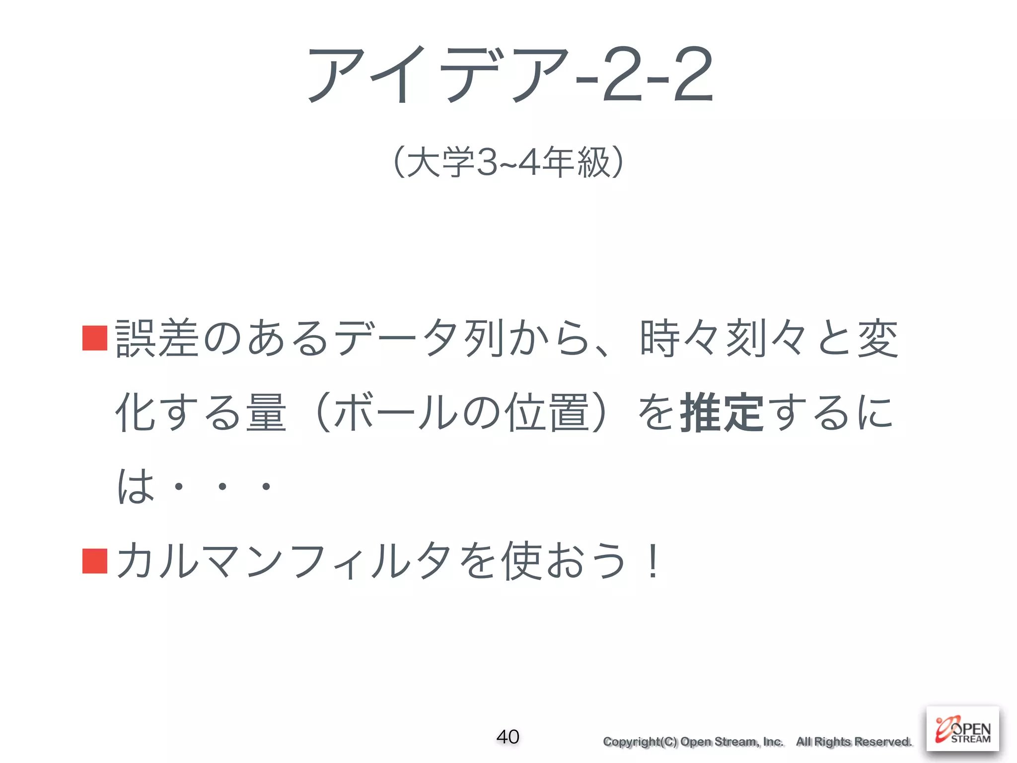Copyright(C) Open Stream, Inc. All Rights Reserved.
アイデア-2-2 
（大学3 4年級）
■誤差のあるデータ列から、時々刻々と変
化する量（ボールの位置）を推定するに
は・・・
■カルマンフィルタを使おう！
40
 