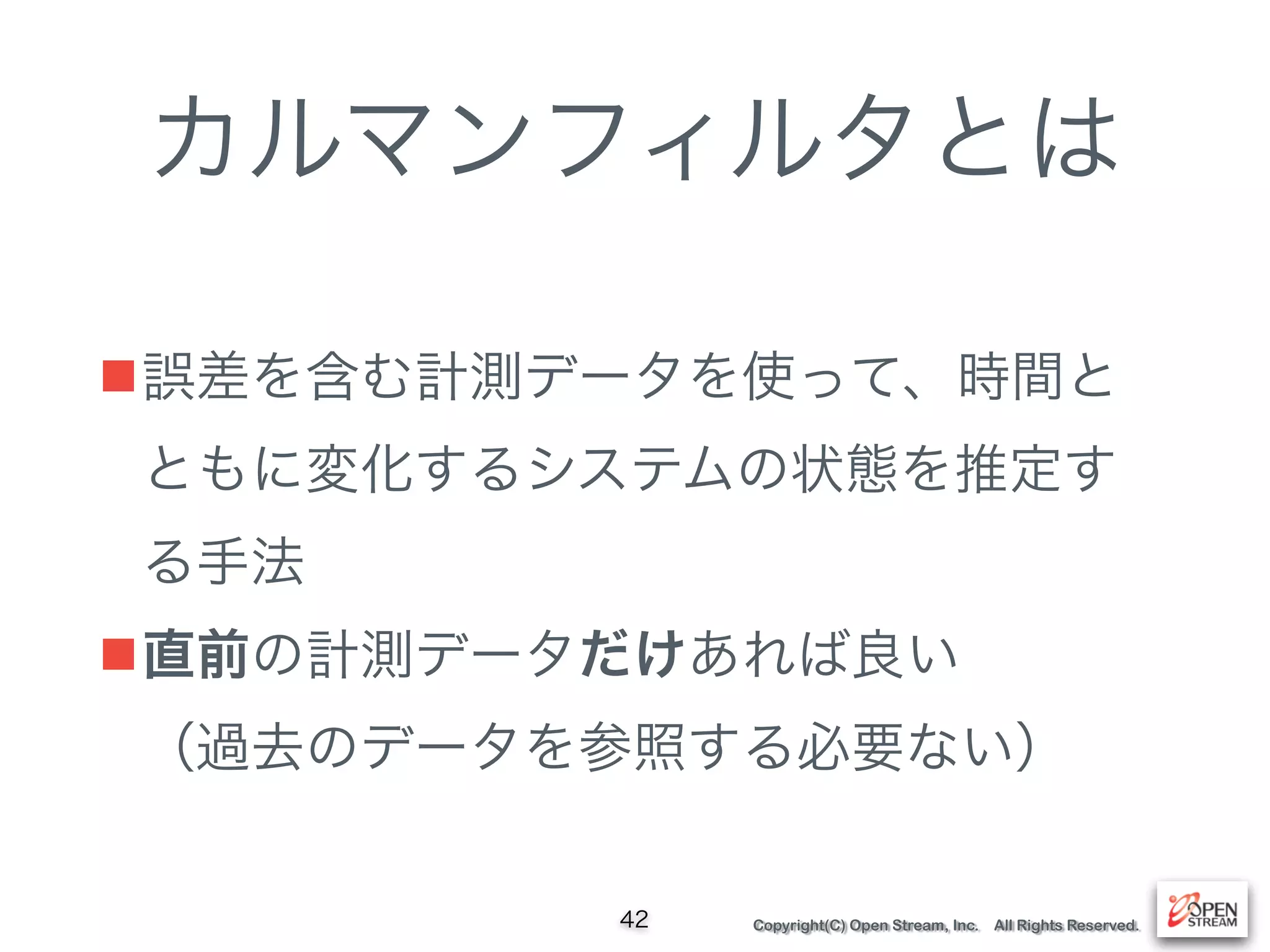 Copyright(C) Open Stream, Inc. All Rights Reserved.
カルマンフィルタとは
■誤差を含む計測データを使って、時間と
ともに変化するシステムの状態を推定す
る手法
■直前の計測データだけあれば良い 
（過去のデータを参照する必要ない）
42
 