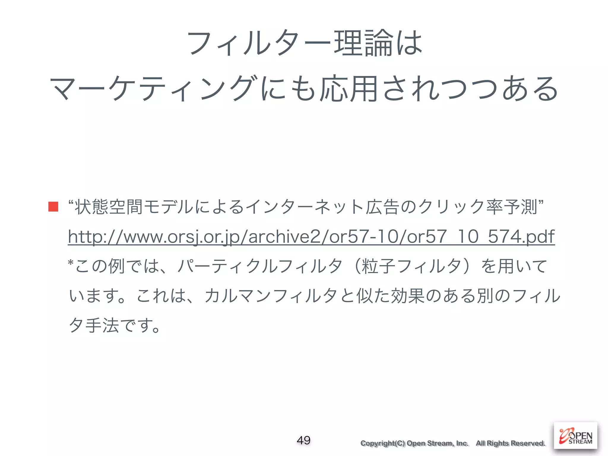 Copyright(C) Open Stream, Inc. All Rights Reserved.
フィルター理論は 
マーケティングにも応用されつつある
■ 状態空間モデルによるインターネット広告のクリック率予測  
http://www.orsj.or.jp/archive2/or57-10/or57_10_574.pdf 
*この例では、パーティクルフィルタ（粒子フィルタ）を用いて
います。これは、カルマンフィルタと似た効果のある別のフィル
タ手法です。
49
 