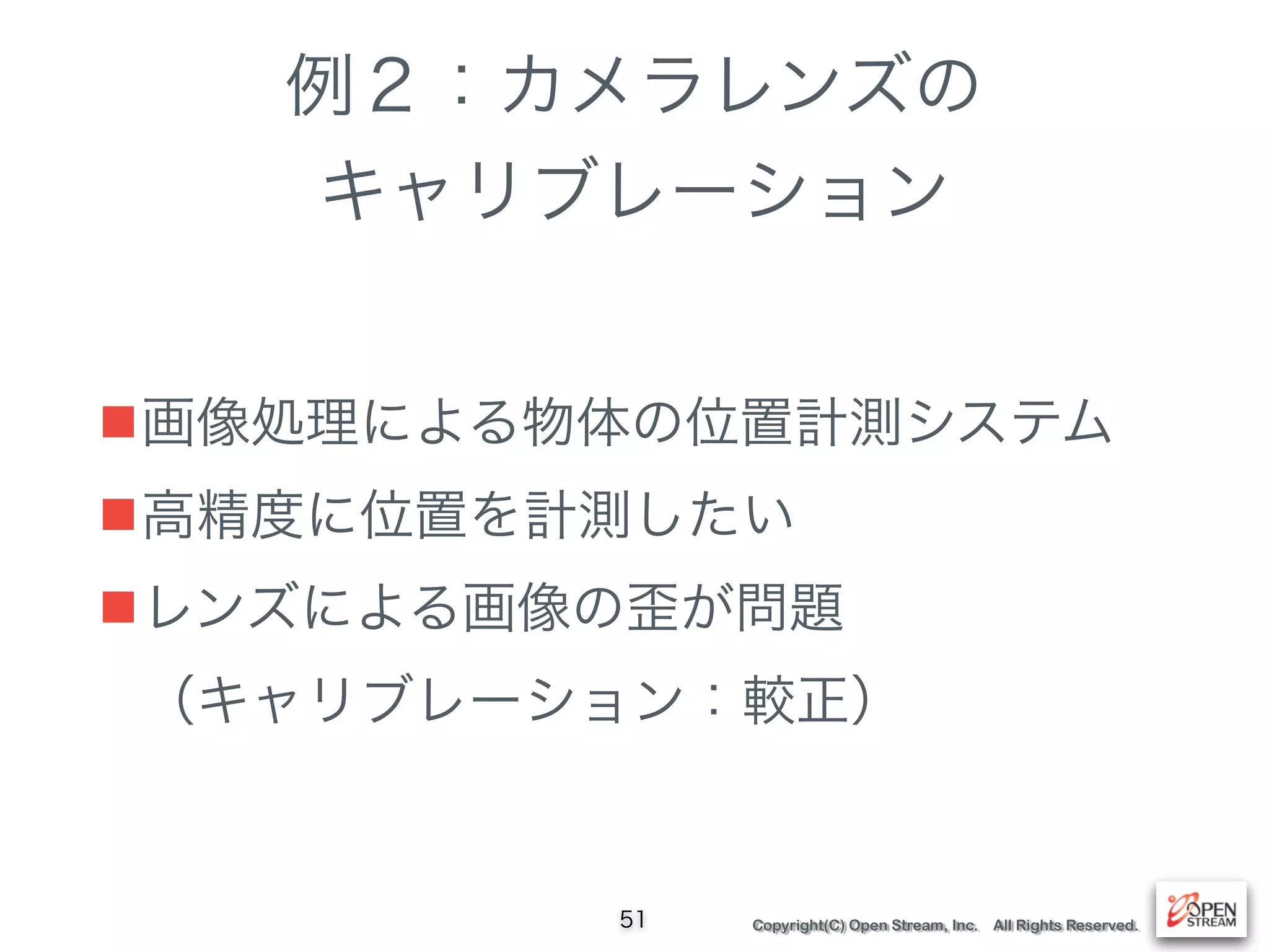 Copyright(C) Open Stream, Inc. All Rights Reserved.
例２：カメラレンズの
キャリブレーション
■画像処理による物体の位置計測システム
■高精度に位置を計測したい
■レンズによる画像の歪が問題 
（キャリブレーション：較正）
51
 