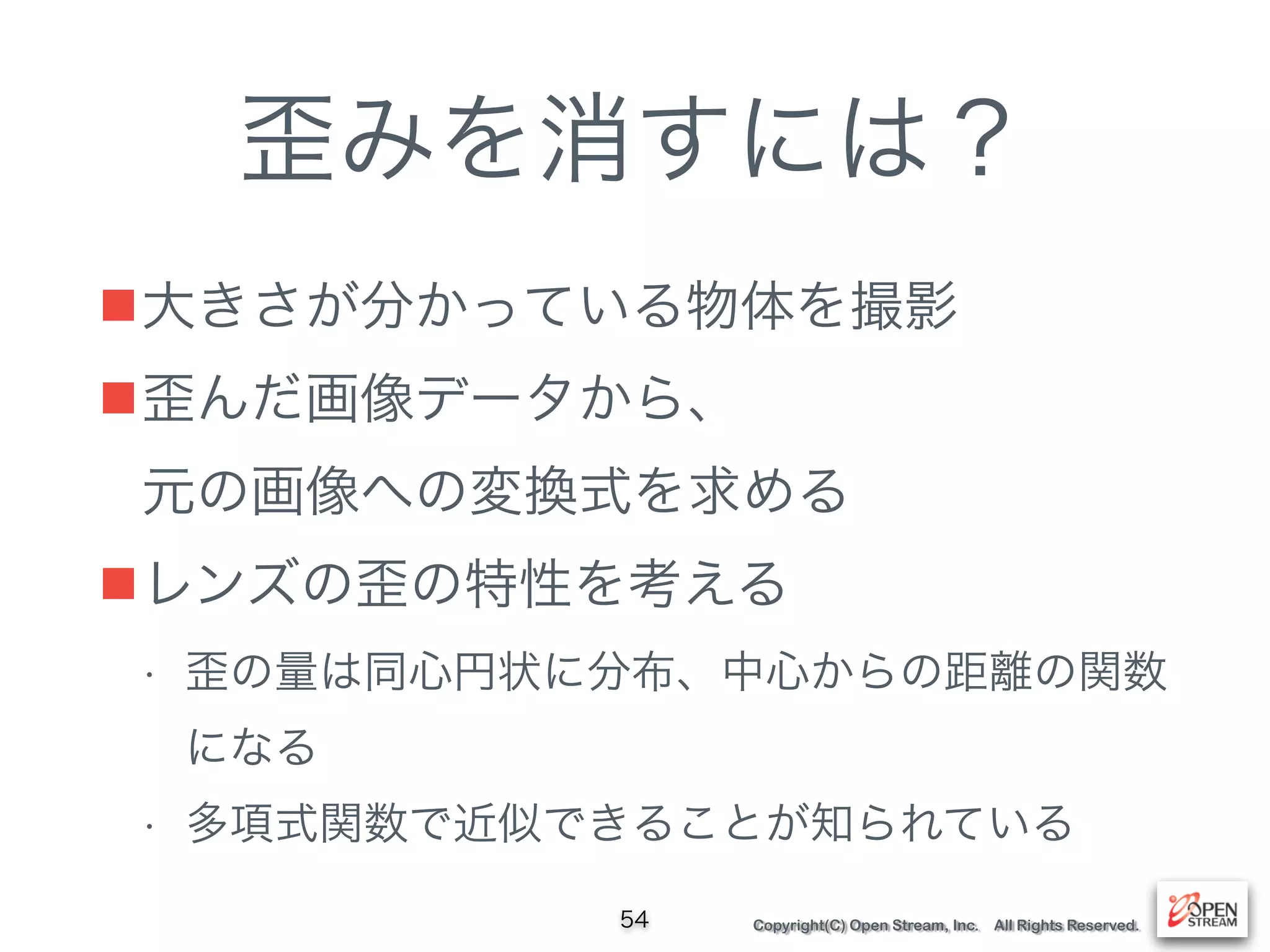 Copyright(C) Open Stream, Inc. All Rights Reserved.
歪みを消すには？
■大きさが分かっている物体を撮影
■歪んだ画像データから、 
元の画像への変換式を求める
■レンズの歪の特性を考える
• 歪の量は同心円状に分布、中心からの距離の関数
になる
• 多項式関数で近似できることが知られている
54
 