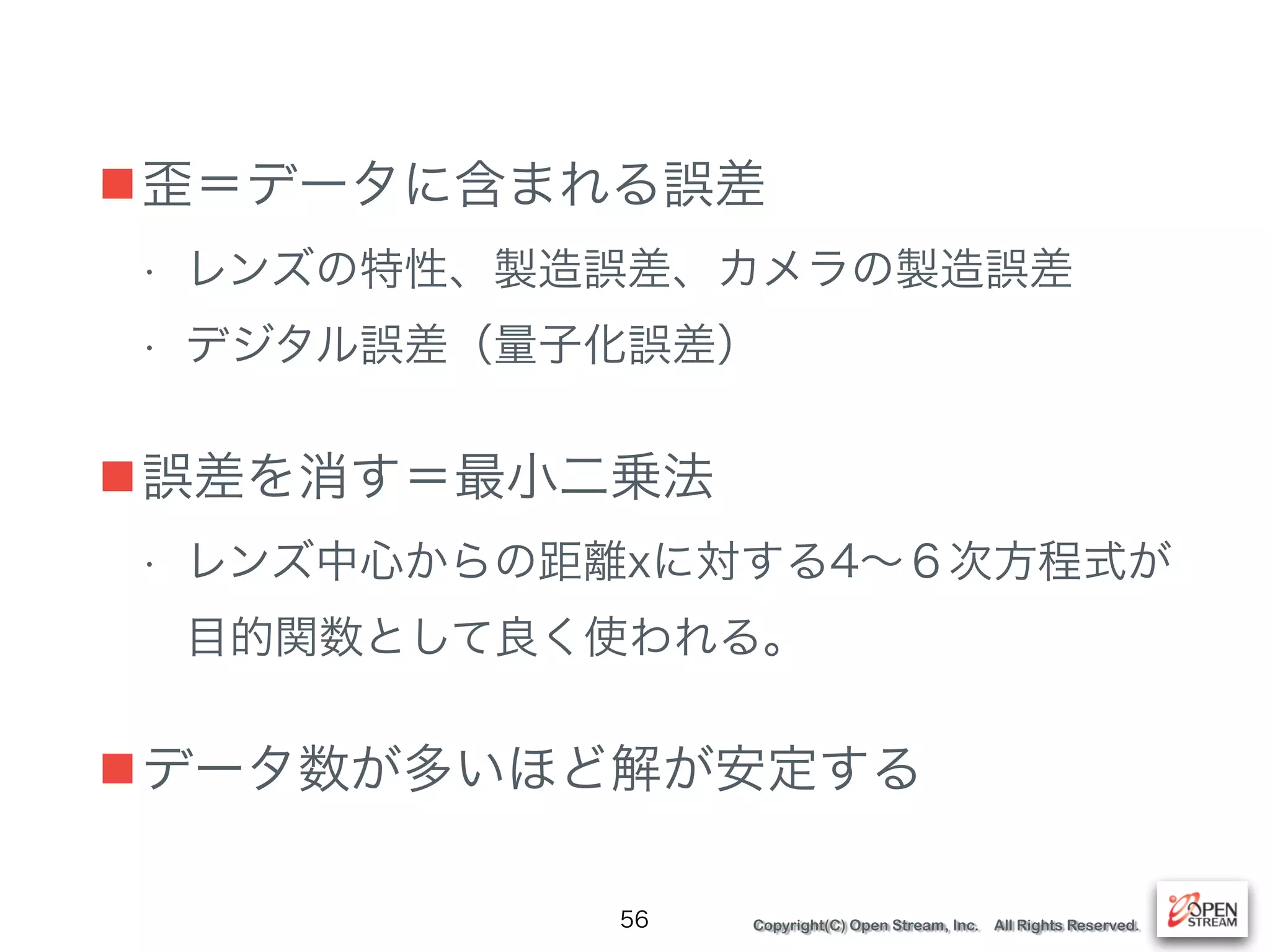 Copyright(C) Open Stream, Inc. All Rights Reserved.
■歪＝データに含まれる誤差
• レンズの特性、製造誤差、カメラの製造誤差
• デジタル誤差（量子化誤差）
■誤差を消す＝最小二乗法
• レンズ中心からの距離xに対する4∼６次方程式が
目的関数として良く使われる。
■データ数が多いほど解が安定する
56
 