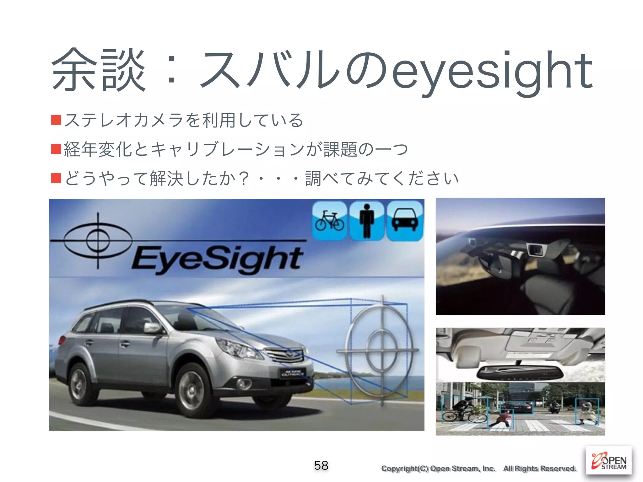 Copyright(C) Open Stream, Inc. All Rights Reserved.
余談：スバルのeyesight
■ステレオカメラを利用している
■経年変化とキャリブレーションが課題の一つ
■どうやって解決したか？・・・調べてみてください
58
 