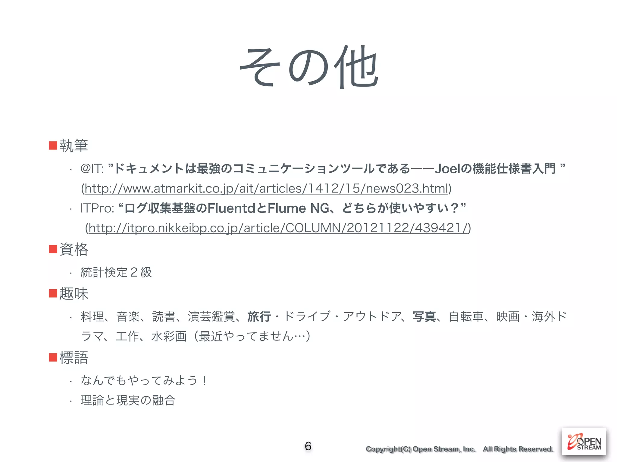 Copyright(C) Open Stream, Inc. All Rights Reserved.
その他
■執筆
• @IT: ドキュメントは最強のコミュニケーションツールである――Joelの機能仕様書入門  
(http://www.atmarkit.co.jp/ait/articles/1412/15/news023.html)
• ITPro: ログ収集基盤のFluentdとFlume NG、どちらが使いやすい？  
(http://itpro.nikkeibp.co.jp/article/COLUMN/20121122/439421/)
■資格
• 統計検定２級
■趣味
• 料理、音楽、読書、演芸鑑賞、旅行・ドライブ・アウトドア、写真、自転車、映画・海外ド
ラマ、工作、水彩画（最近やってません…）
■標語
• なんでもやってみよう！
• 理論と現実の融合
6
 