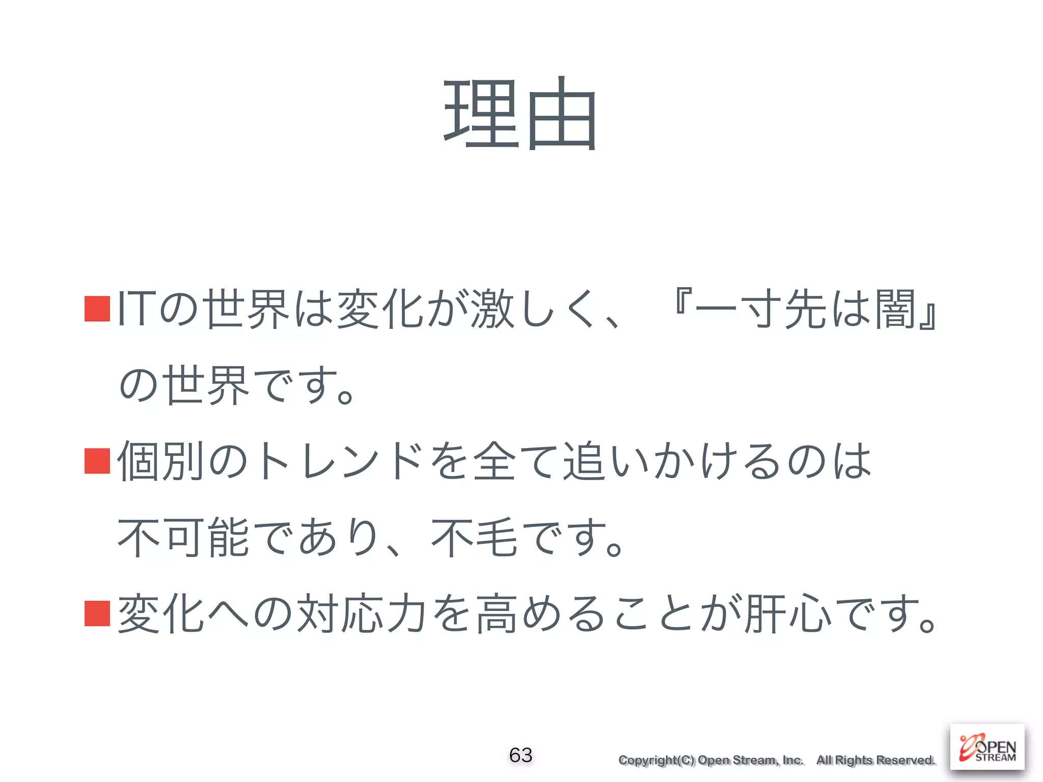 Copyright(C) Open Stream, Inc. All Rights Reserved.
理由
■ITの世界は変化が激しく、『一寸先は闇』
の世界です。
■個別のトレンドを全て追いかけるのは 
不可能であり、不毛です。
■変化への対応力を高めることが肝心です。
63
 