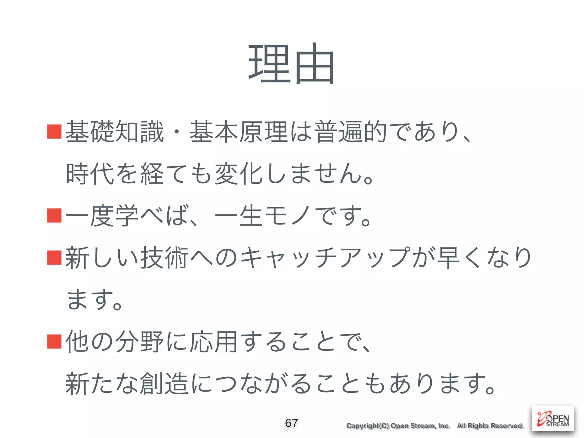 Copyright(C) Open Stream, Inc. All Rights Reserved.
理由
■基礎知識・基本原理は普遍的であり、 
時代を経ても変化しません。
■一度学べば、一生モノです。
■新しい技術へのキャッチアップが早くなり
ます。
■他の分野に応用することで、 
新たな創造につながることもあります。
67
 