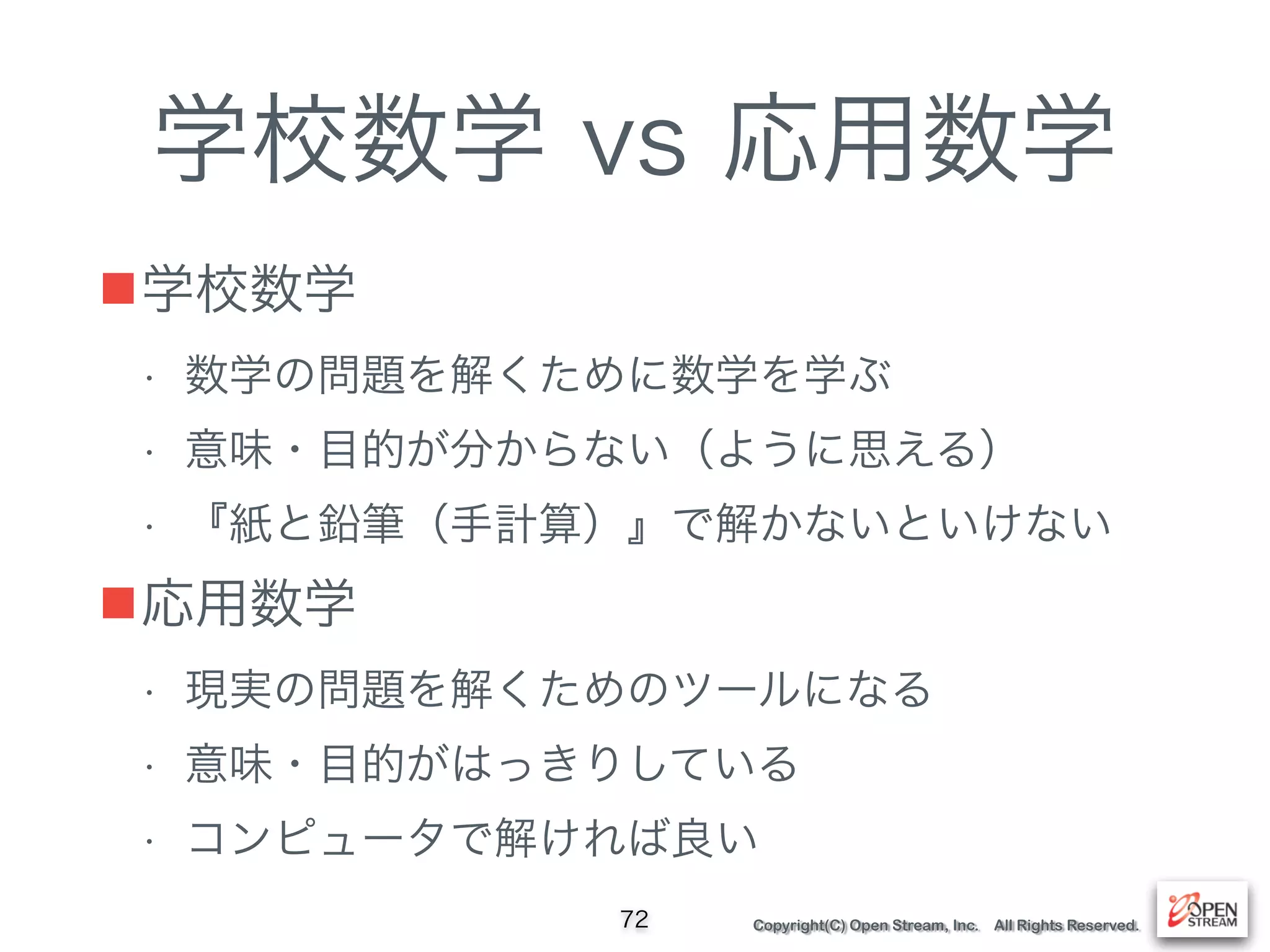 Copyright(C) Open Stream, Inc. All Rights Reserved.
学校数学 vs 応用数学
■学校数学
• 数学の問題を解くために数学を学ぶ
• 意味・目的が分からない（ように思える）
• 『紙と鉛筆（手計算）』で解かないといけない
■応用数学
• 現実の問題を解くためのツールになる
• 意味・目的がはっきりしている
• コンピュータで解ければ良い
72
 