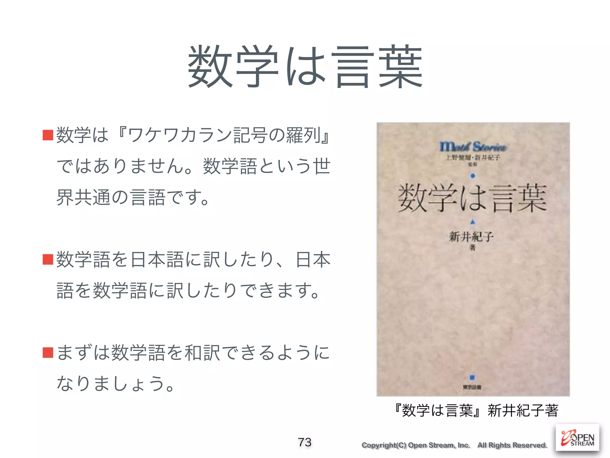 Copyright(C) Open Stream, Inc. All Rights Reserved.
数学は言葉
■数学は『ワケワカラン記号の羅列』
ではありません。数学語という世
界共通の言語です。 
■数学語を日本語に訳したり、日本
語を数学語に訳したりできます。 
■まずは数学語を和訳できるように
なりましょう。
73
『数学は言葉』新井紀子著
 
