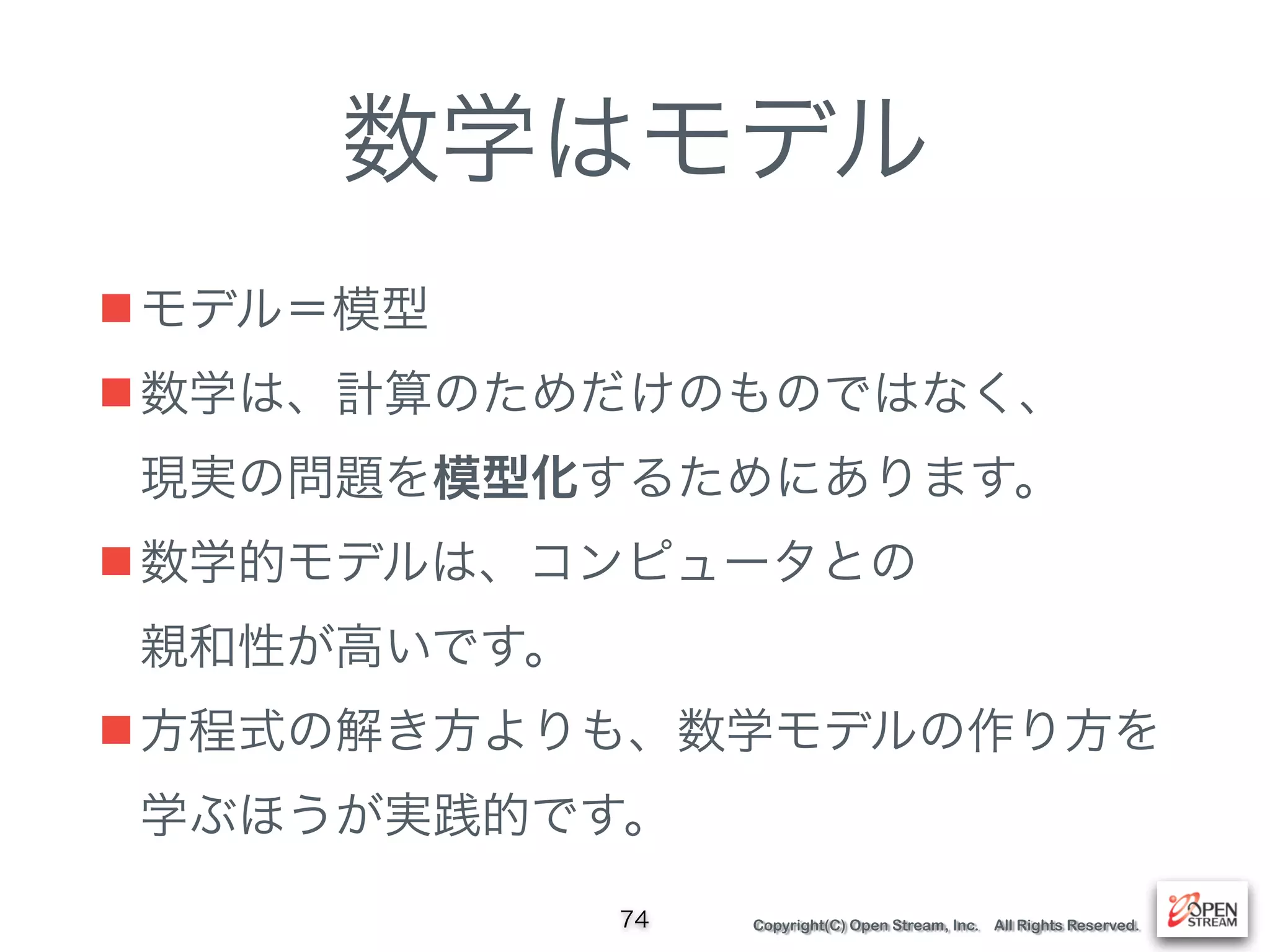 Copyright(C) Open Stream, Inc. All Rights Reserved.
数学はモデル
■モデル＝模型
■数学は、計算のためだけのものではなく、 
現実の問題を模型化するためにあります。
■数学的モデルは、コンピュータとの 
親和性が高いです。
■方程式の解き方よりも、数学モデルの作り方を 
学ぶほうが実践的です。
74
 