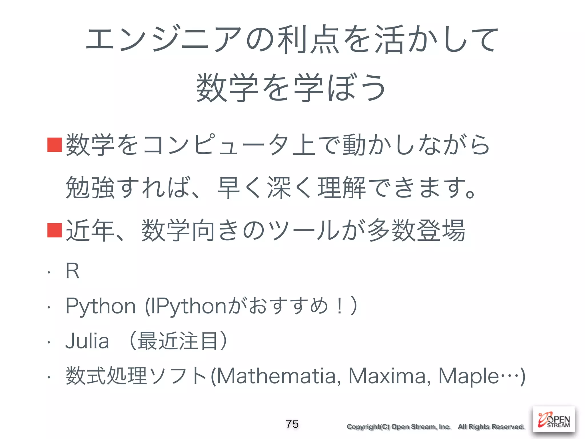 Copyright(C) Open Stream, Inc. All Rights Reserved.
エンジニアの利点を活かして
数学を学ぼう
■数学をコンピュータ上で動かしながら 
勉強すれば、早く深く理解できます。
■近年、数学向きのツールが多数登場
• R
• Python (IPythonがおすすめ！）
• Julia （最近注目）
• 数式処理ソフト(Mathematia, Maxima, Maple…)
75
 