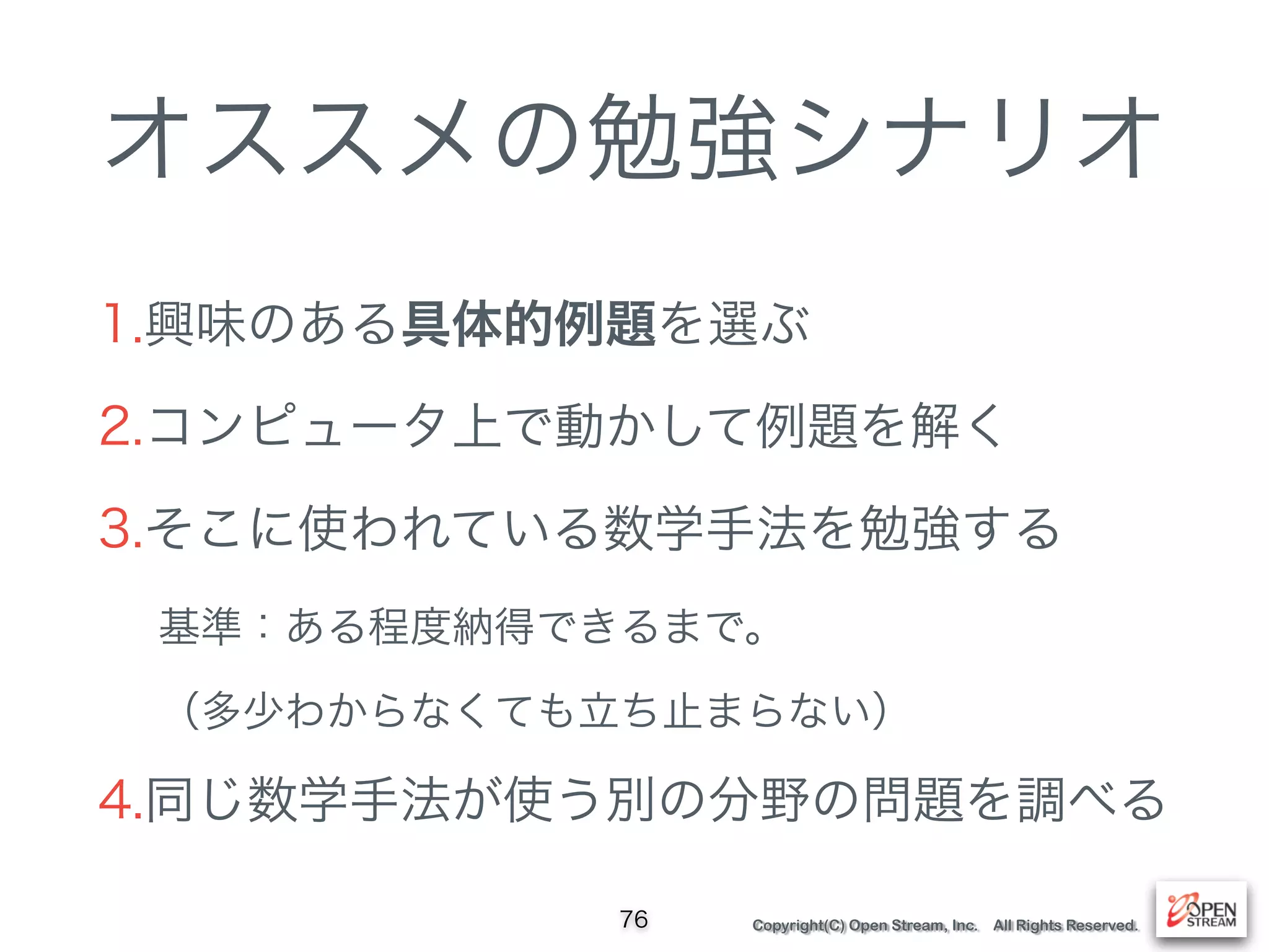 Copyright(C) Open Stream, Inc. All Rights Reserved.
オススメの勉強シナリオ
1.興味のある具体的例題を選ぶ
2.コンピュータ上で動かして例題を解く
3.そこに使われている数学手法を勉強する
基準：ある程度納得できるまで。 
（多少わからなくても立ち止まらない）
4.同じ数学手法が使う別の分野の問題を調べる
76
 