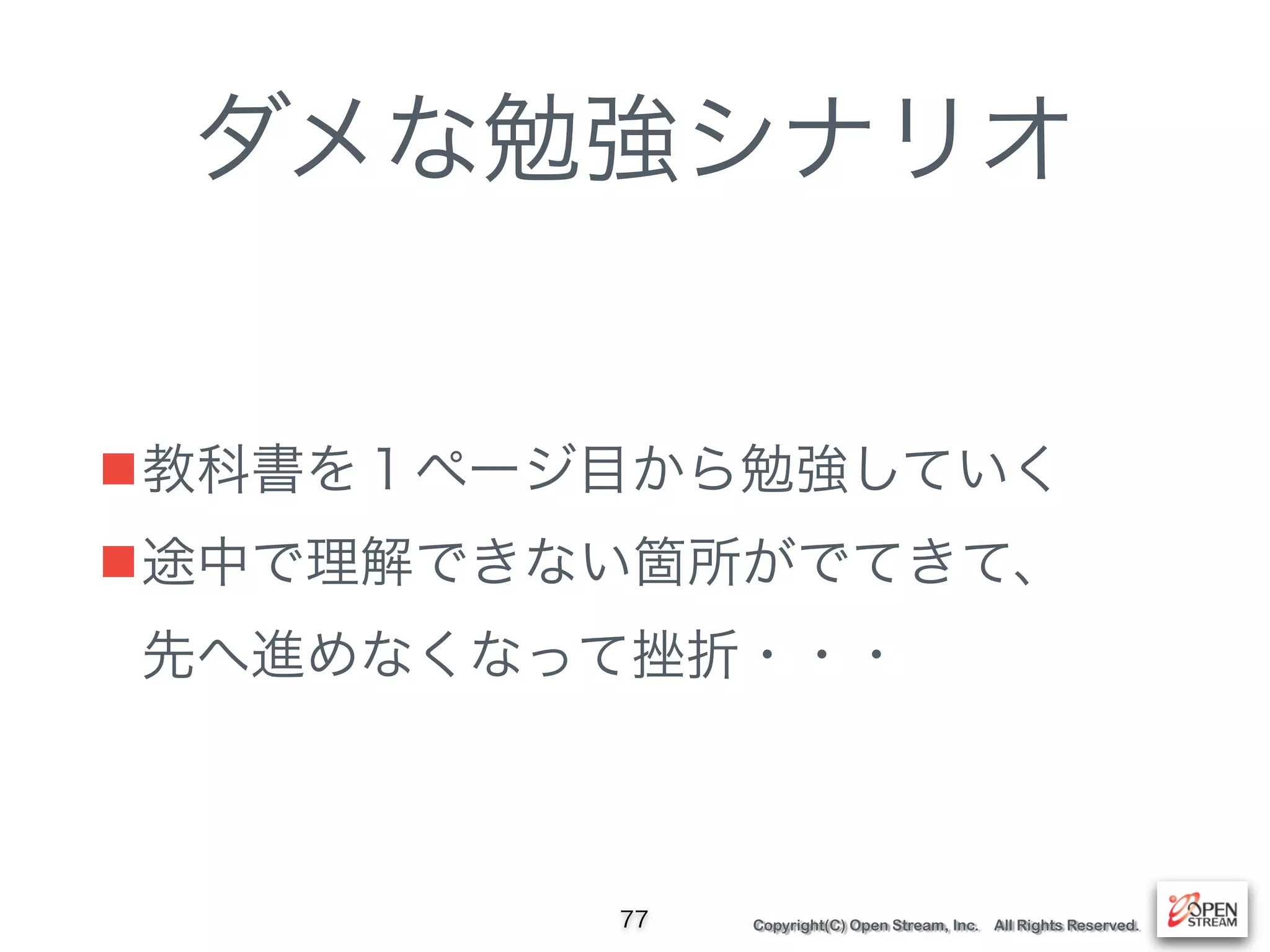 Copyright(C) Open Stream, Inc. All Rights Reserved.
ダメな勉強シナリオ
■教科書を１ページ目から勉強していく
■途中で理解できない箇所がでてきて、 
先へ進めなくなって挫折・・・
77
 