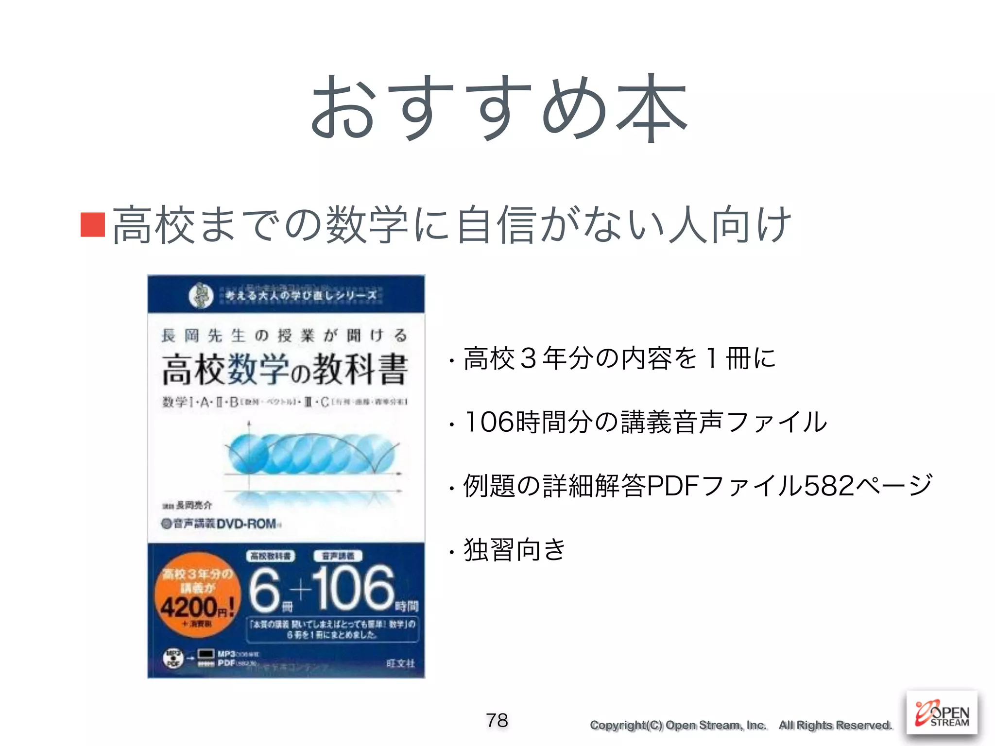 Copyright(C) Open Stream, Inc. All Rights Reserved.
おすすめ本
■高校までの数学に自信がない人向け
78
• 高校３年分の内容を１冊に
• 106時間分の講義音声ファイル
• 例題の詳細解答PDFファイル582ページ
• 独習向き
 