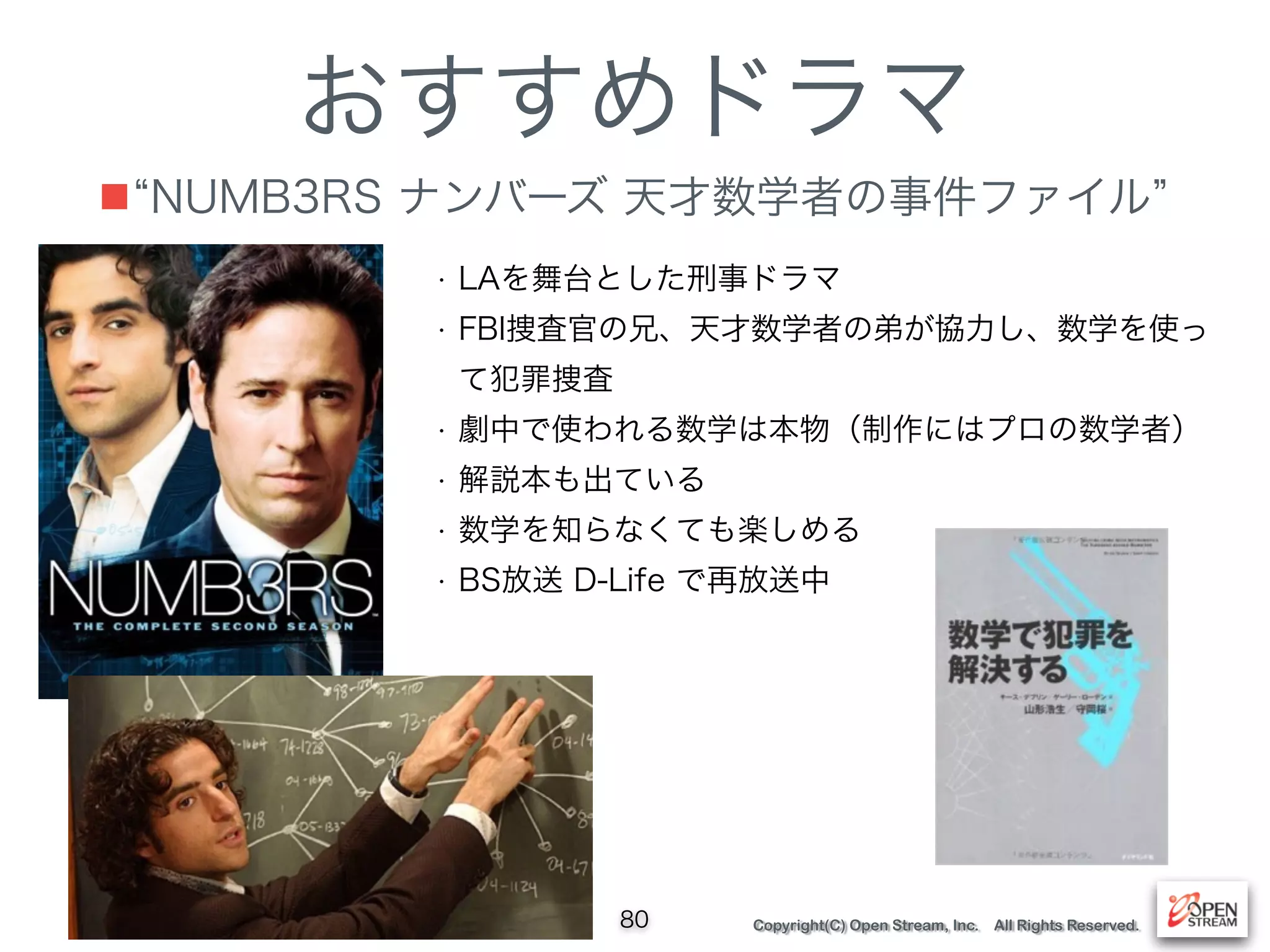 Copyright(C) Open Stream, Inc. All Rights Reserved.
おすすめドラマ
■ NUMB3RS ナンバーズ 天才数学者の事件ファイル
80
• LAを舞台とした刑事ドラマ
• FBI捜査官の兄、天才数学者の弟が協力し、数学を使っ
て犯罪捜査
• 劇中で使われる数学は本物（制作にはプロの数学者）
• 解説本も出ている
• 数学を知らなくても楽しめる
• BS放送 D-Life で再放送中
 
