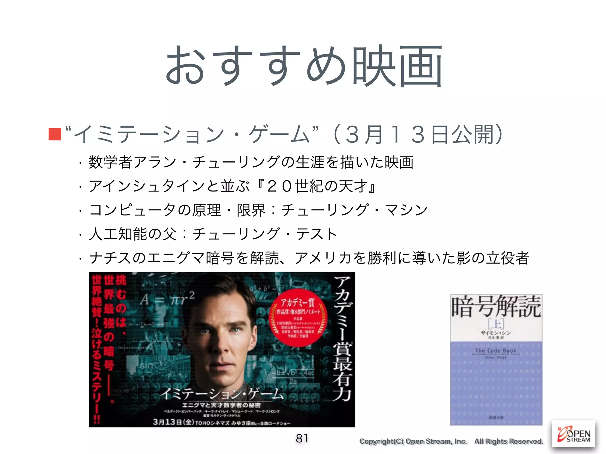 Copyright(C) Open Stream, Inc. All Rights Reserved.
おすすめ映画
■ イミテーション・ゲーム （３月１３日公開）
81
• 数学者アラン・チューリングの生涯を描いた映画
• アインシュタインと並ぶ『２０世紀の天才』
• コンピュータの原理・限界：チューリング・マシン
• 人工知能の父：チューリング・テスト
• ナチスのエニグマ暗号を解読、アメリカを勝利に導いた影の立役者
 