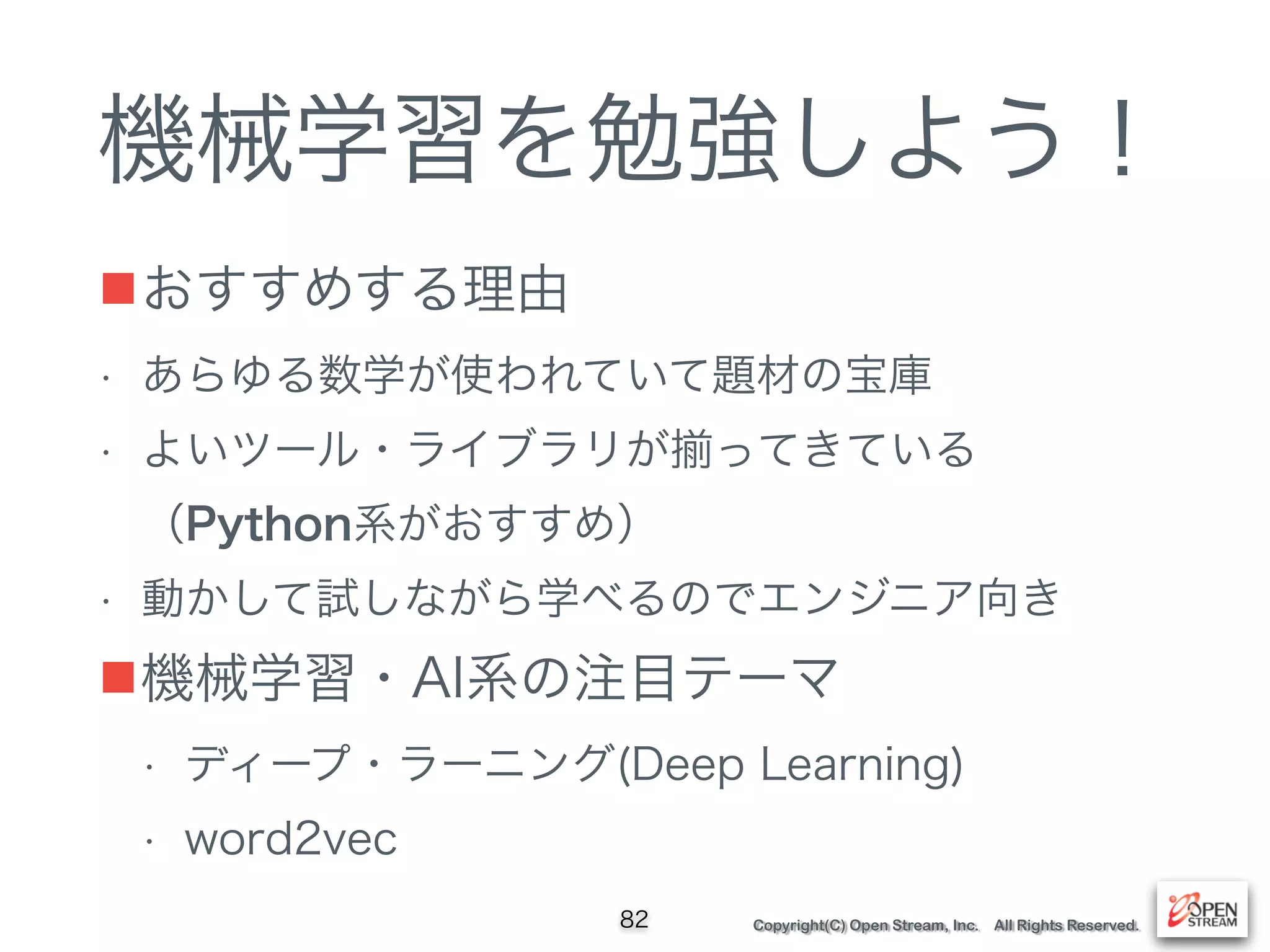 Copyright(C) Open Stream, Inc. All Rights Reserved.
機械学習を勉強しよう！
■おすすめする理由
• あらゆる数学が使われていて題材の宝庫
• よいツール・ライブラリが ってきている 
（Python系がおすすめ）
• 動かして試しながら学べるのでエンジニア向き
■機械学習・AI系の注目テーマ
• ディープ・ラーニング(Deep Learning)
• word2vec
82
 