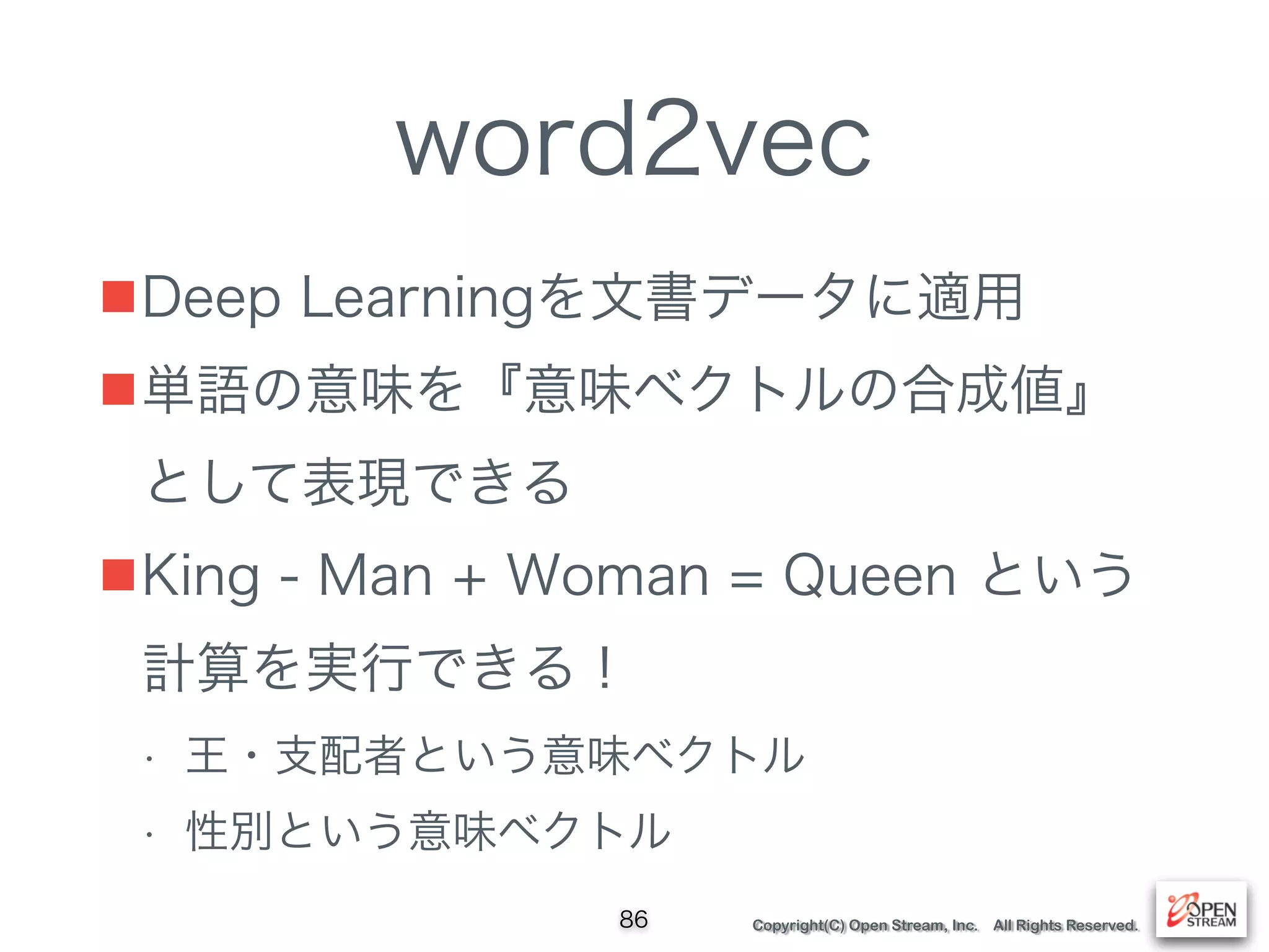 Copyright(C) Open Stream, Inc. All Rights Reserved.
word2vec
■Deep Learningを文書データに適用
■単語の意味を『意味ベクトルの合成値』
として表現できる
■King - Man + Woman = Queen という
計算を実行できる！
• 王・支配者という意味ベクトル
• 性別という意味ベクトル
86
 