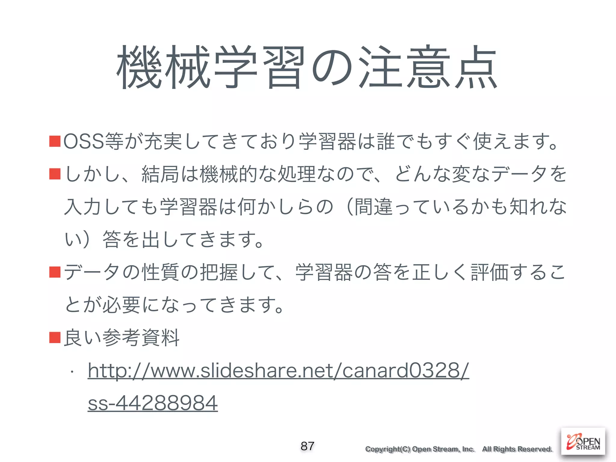 Copyright(C) Open Stream, Inc. All Rights Reserved.
機械学習の注意点
■OSS等が充実してきており学習器は誰でもすぐ使えます。
■しかし、結局は機械的な処理なので、どんな変なデータを
入力しても学習器は何かしらの（間違っているかも知れな
い）答を出してきます。
■データの性質の把握して、学習器の答を正しく評価するこ
とが必要になってきます。
■良い参考資料
• http://www.slideshare.net/canard0328/
ss-44288984
87
 