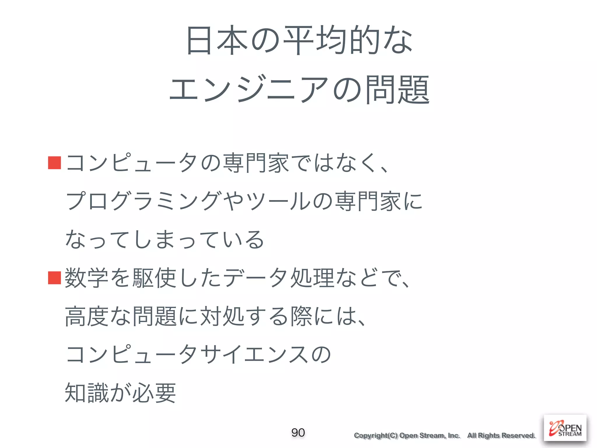 Copyright(C) Open Stream, Inc. All Rights Reserved.
日本の平均的な
エンジニアの問題
■コンピュータの専門家ではなく、 
プログラミングやツールの専門家に 
なってしまっている
■数学を駆使したデータ処理などで、 
高度な問題に対処する際には、 
コンピュータサイエンスの 
知識が必要
90
 