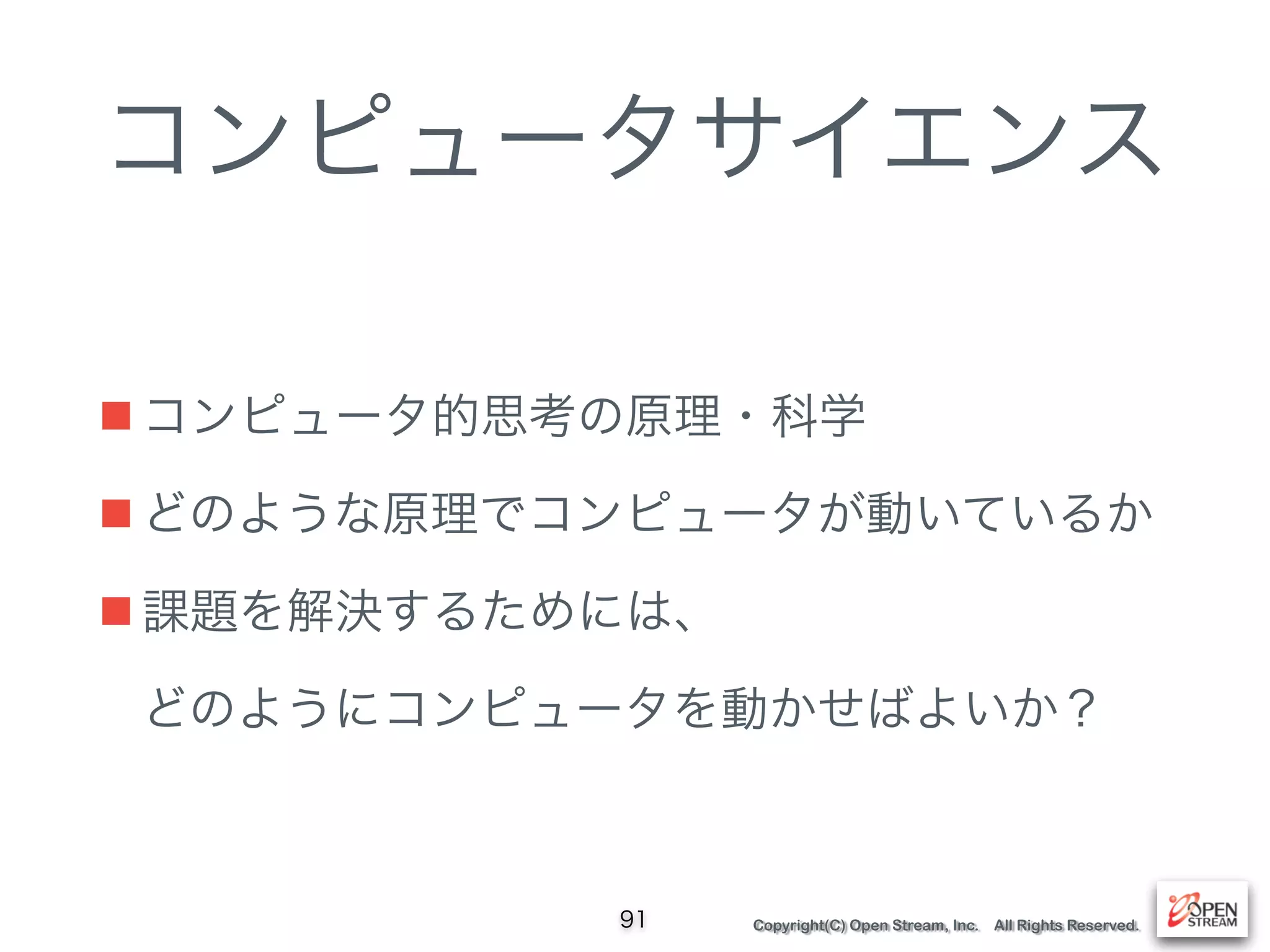 Copyright(C) Open Stream, Inc. All Rights Reserved.
コンピュータサイエンス
■ コンピュータ的思考の原理・科学
■ どのような原理でコンピュータが動いているか
■ 課題を解決するためには、 
どのようにコンピュータを動かせばよいか？
91
 