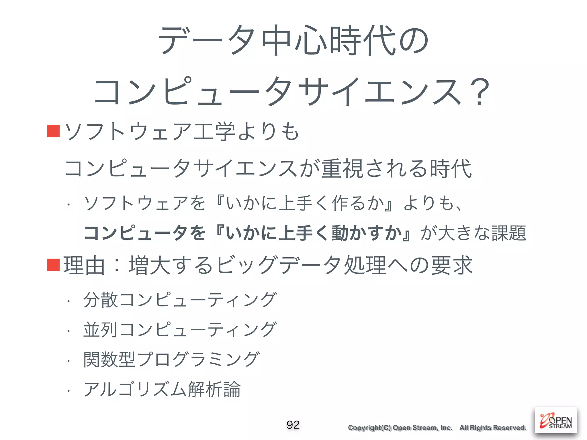 Copyright(C) Open Stream, Inc. All Rights Reserved.
データ中心時代の
コンピュータサイエンス？
■ソフトウェア工学よりも 
コンピュータサイエンスが重視される時代
• ソフトウェアを『いかに上手く作るか』よりも、 
コンピュータを『いかに上手く動かすか』が大きな課題
■理由：増大するビッグデータ処理への要求
• 分散コンピューティング
• 並列コンピューティング
• 関数型プログラミング
• アルゴリズム解析論
92
 
