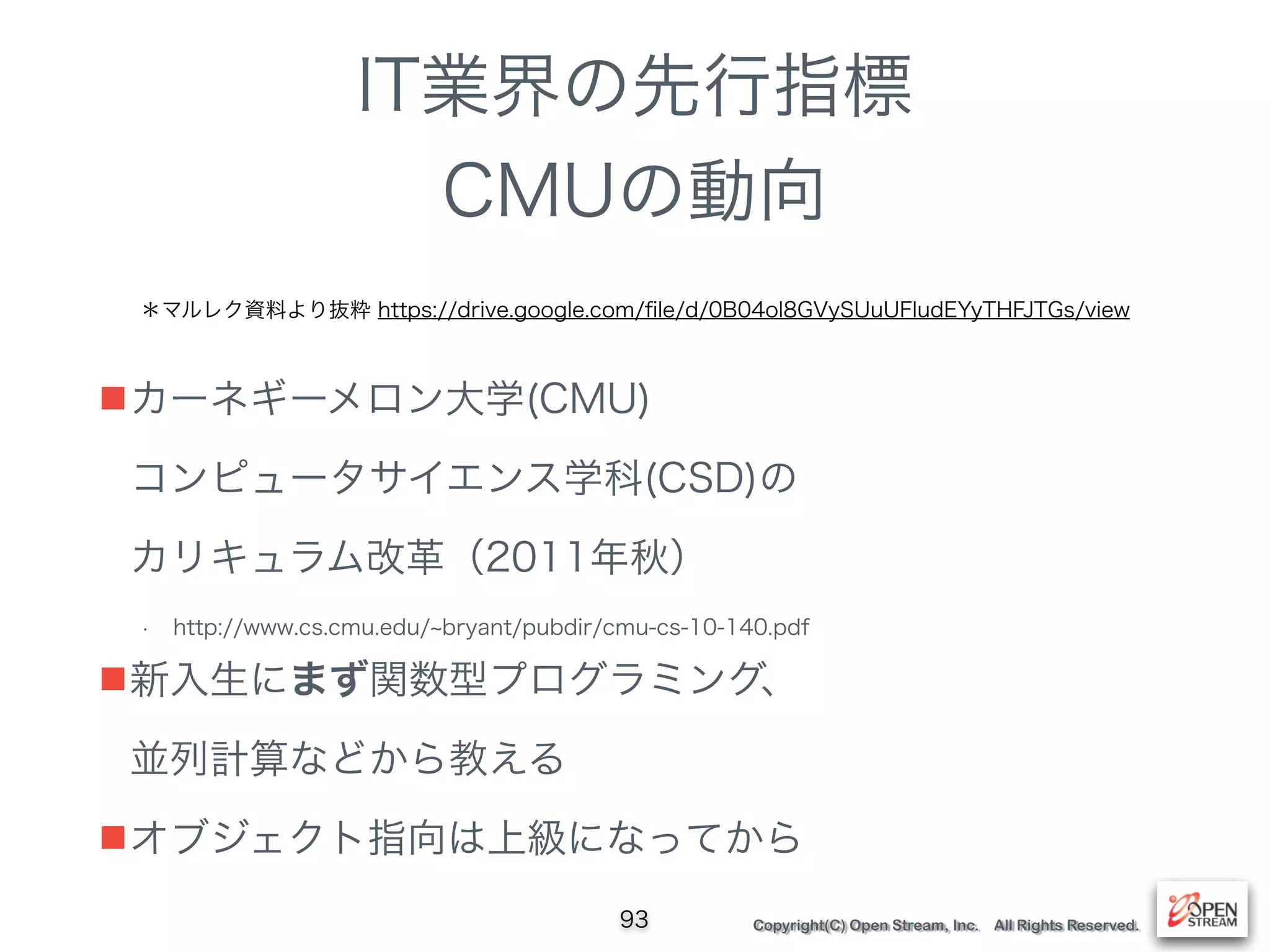 Copyright(C) Open Stream, Inc. All Rights Reserved.
IT業界の先行指標
CMUの動向
■カーネギーメロン大学(CMU) 
コンピュータサイエンス学科(CSD)の 
カリキュラム改革（2011年秋）
• http://www.cs.cmu.edu/ bryant/pubdir/cmu-cs-10-140.pdf
■新入生にまず関数型プログラミング、 
並列計算などから教える
■オブジェクト指向は上級になってから
93
＊マルレク資料より抜粋 https://drive.google.com/ﬁle/d/0B04ol8GVySUuUFludEYyTHFJTGs/view
 