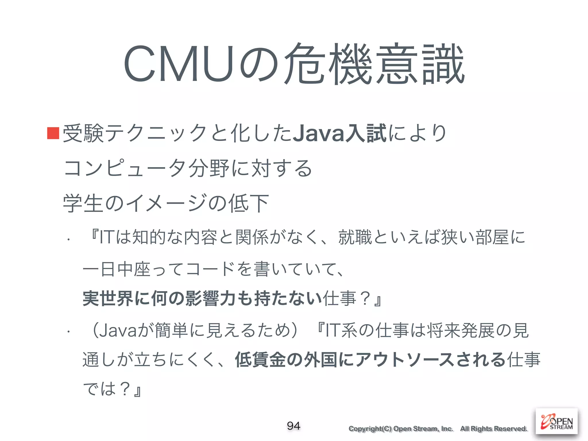 Copyright(C) Open Stream, Inc. All Rights Reserved.
CMUの危機意識
■受験テクニックと化したJava入試により 
コンピュータ分野に対する 
学生のイメージの低下
• 『ITは知的な内容と︎関係︎がなく、就職といえ︎ば狭い部屋に
一日中座ってコードを書いていて、 
実世界に︎何の影響力も持たない仕事？』
• （Javaが簡単に見えるため）『IT系の仕事は将来発展の見
通しが立ちにくく、低賃金の外国にアウトソースされる仕事
では？』
94
 