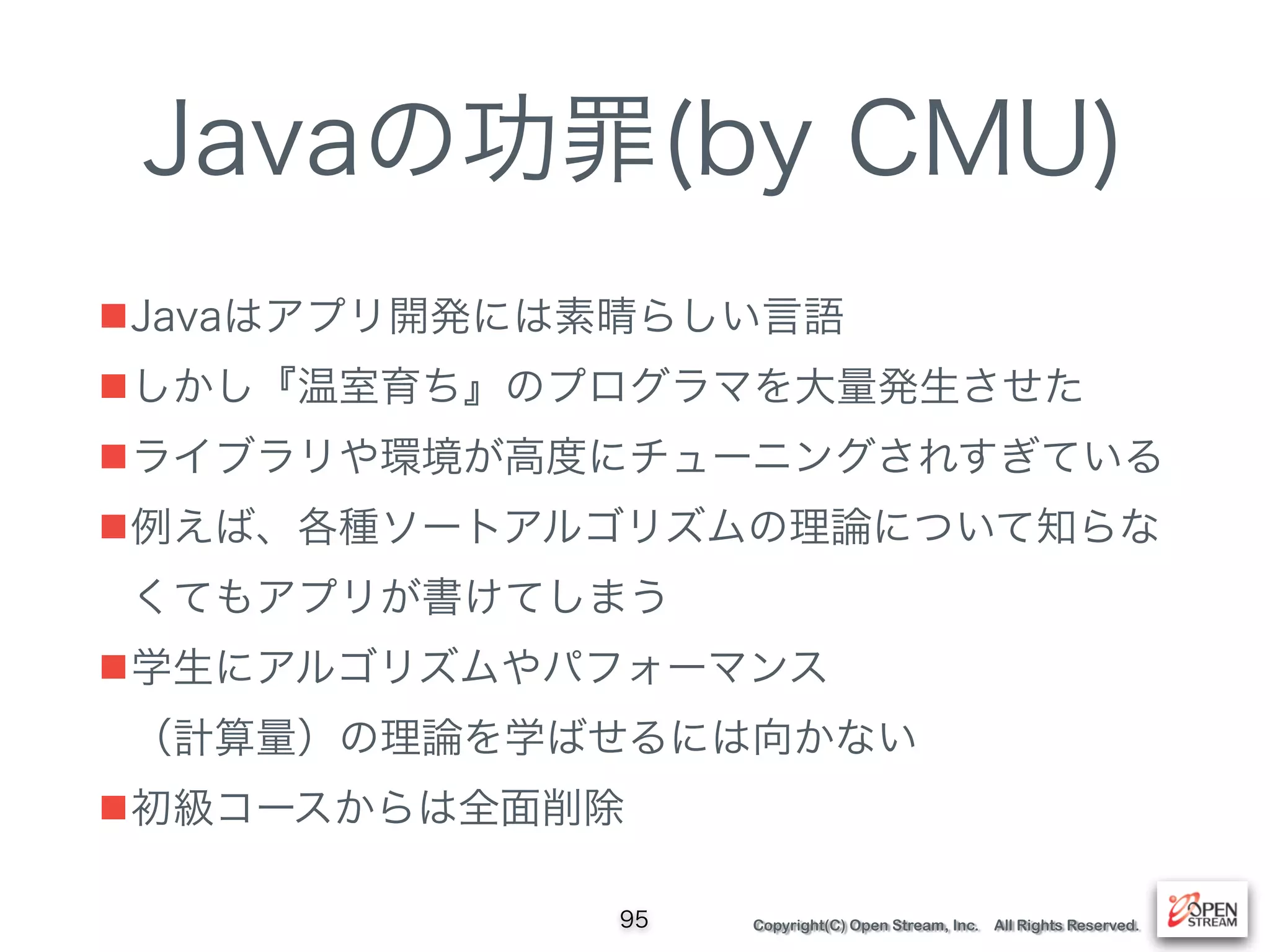 Copyright(C) Open Stream, Inc. All Rights Reserved.
Javaの功罪(by CMU)
■Javaはアプリ開発には素晴らしい言語
■しかし『温室育ち』のプログラマを大量発生させた
■ライブラリや環境が高度にチューニングされすぎている
■例えば、各種ソートアルゴリズムの理論について知らな
くてもアプリが書けてしまう
■学生にアルゴリズムやパフォーマンス 
（計算量）の理論を学ばせるには向かない
■初級コースからは全面削除
95
 