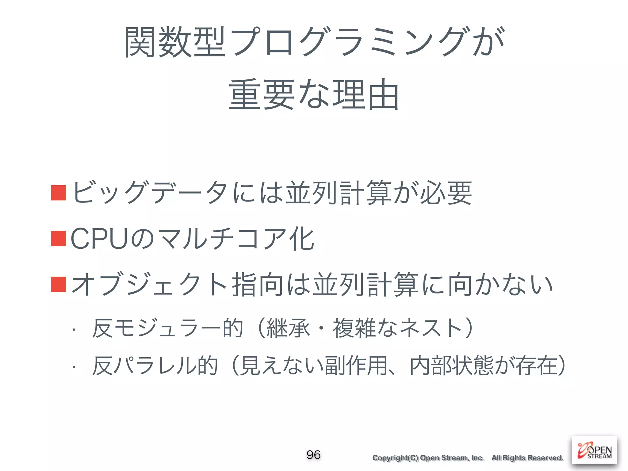 Copyright(C) Open Stream, Inc. All Rights Reserved.
関数型プログラミングが
重要な理由
■ビッグデータには並列計算が必要
■CPUのマルチコア化
■オブジェクト指向は並列計算に向かない
• 反モジュラー的（継承・複雑なネスト）
• 反パラレル的（見えない副作用、内部状態が存在）
96
 