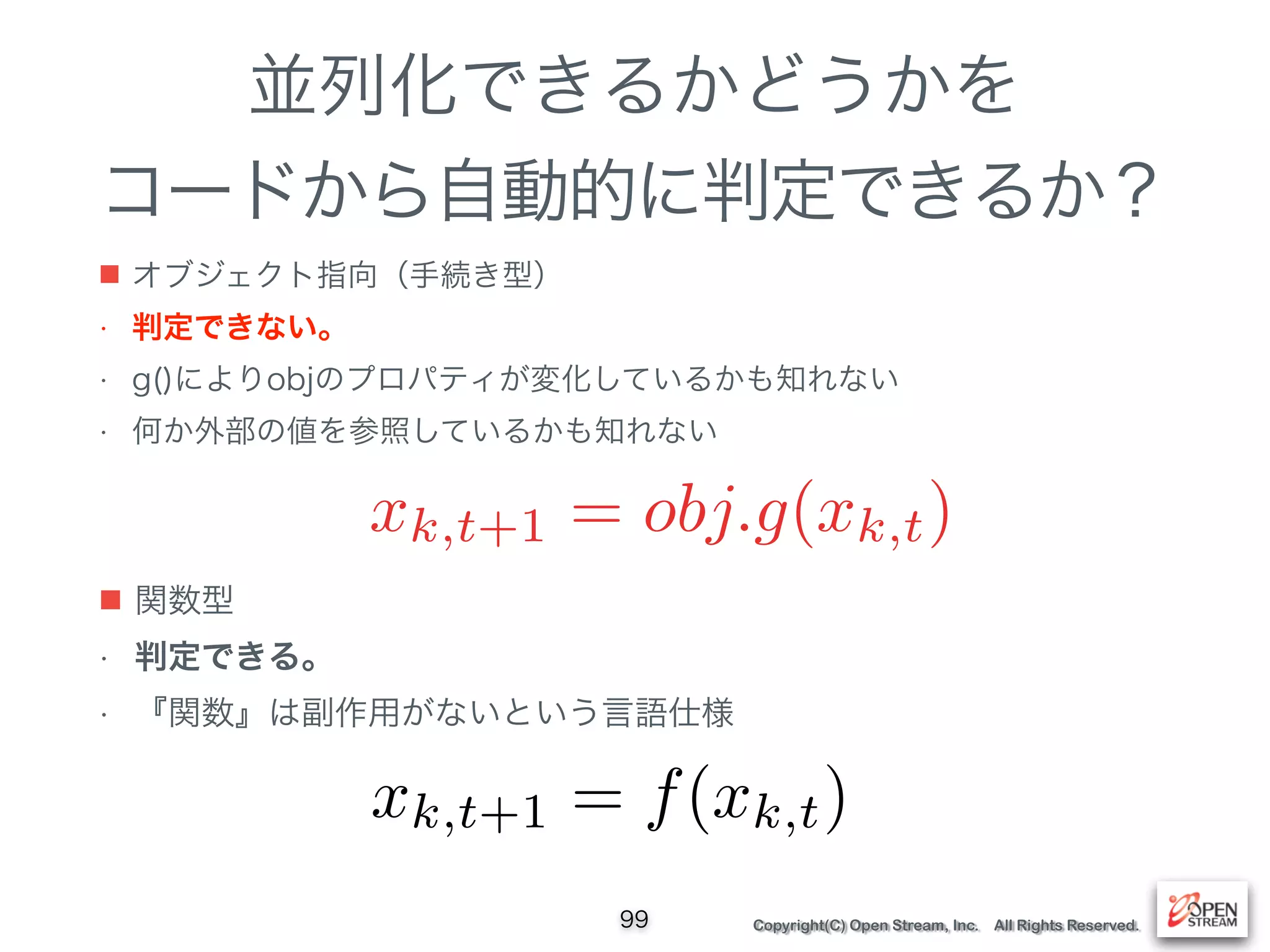 Copyright(C) Open Stream, Inc. All Rights Reserved.
並列化できるかどうかを
コードから自動的に判定できるか？
■ オブジェクト指向（手続き型）
• 判定できない。
• g()によりobjのプロパティが変化しているかも知れない
• 何か外部の値を参照しているかも知れない
99
xk,t+1 = obj.g(xk,t)
■ 関数型
• 判定できる。
• 『関数』は副作用がないという言語仕様
xk,t+1 = f(xk,t)
 