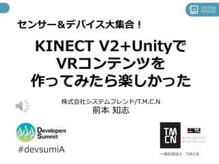 センサー＆デバイス大集合！
KINECT V2+Unityで
VRコンテンツを
作ってみたら楽しかった
#devsumiA
株式会社システムフレンド/T.M.C.N
前本 知志
 