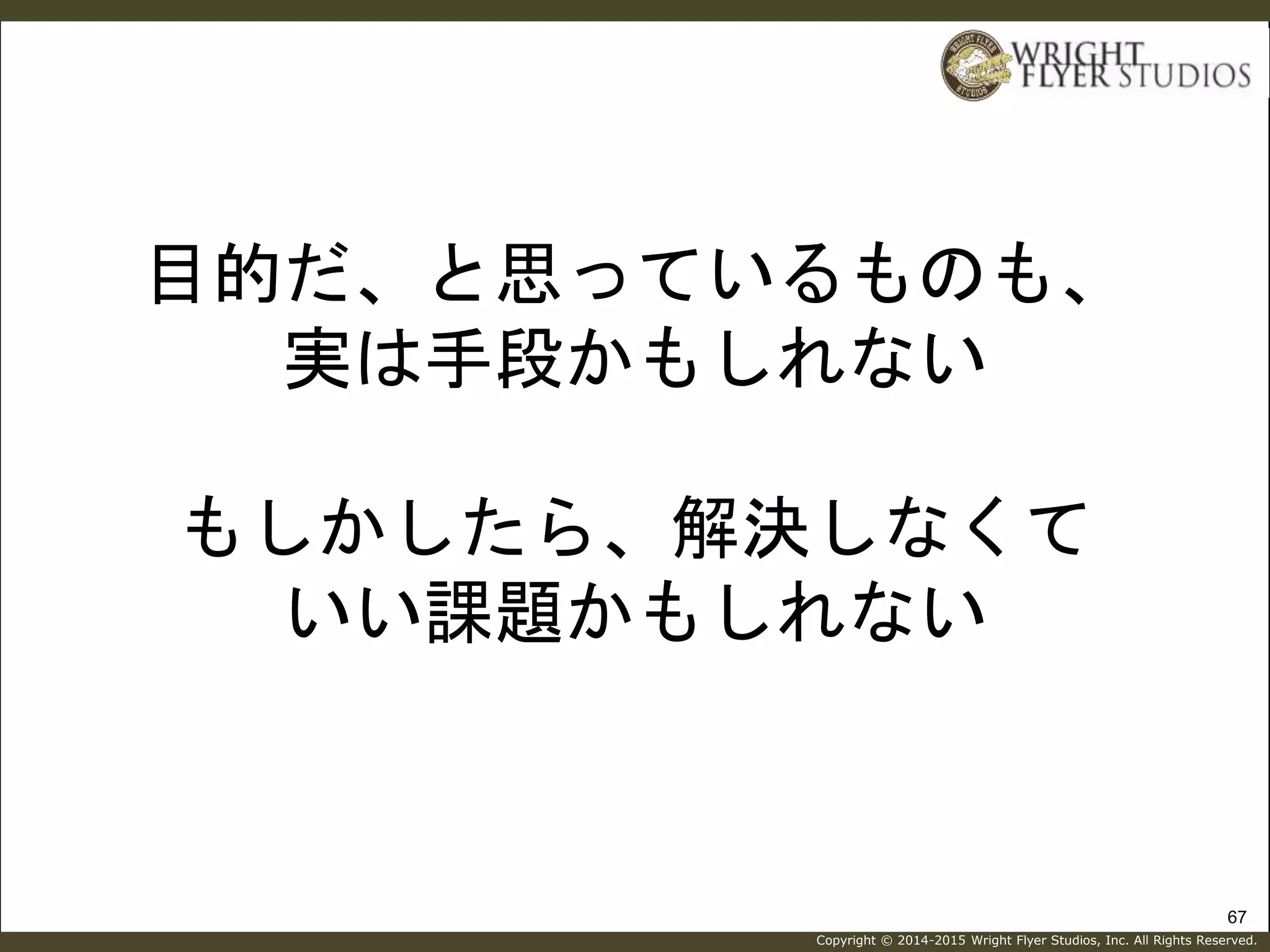 Copyright © 2014-2015 Wright Flyer Studios, Inc. All Rights Reserved.
目的だ、と思っているものも、
実は手段かもしれない
もしかしたら、解決しなくて
いい課題かもしれない
67
 
