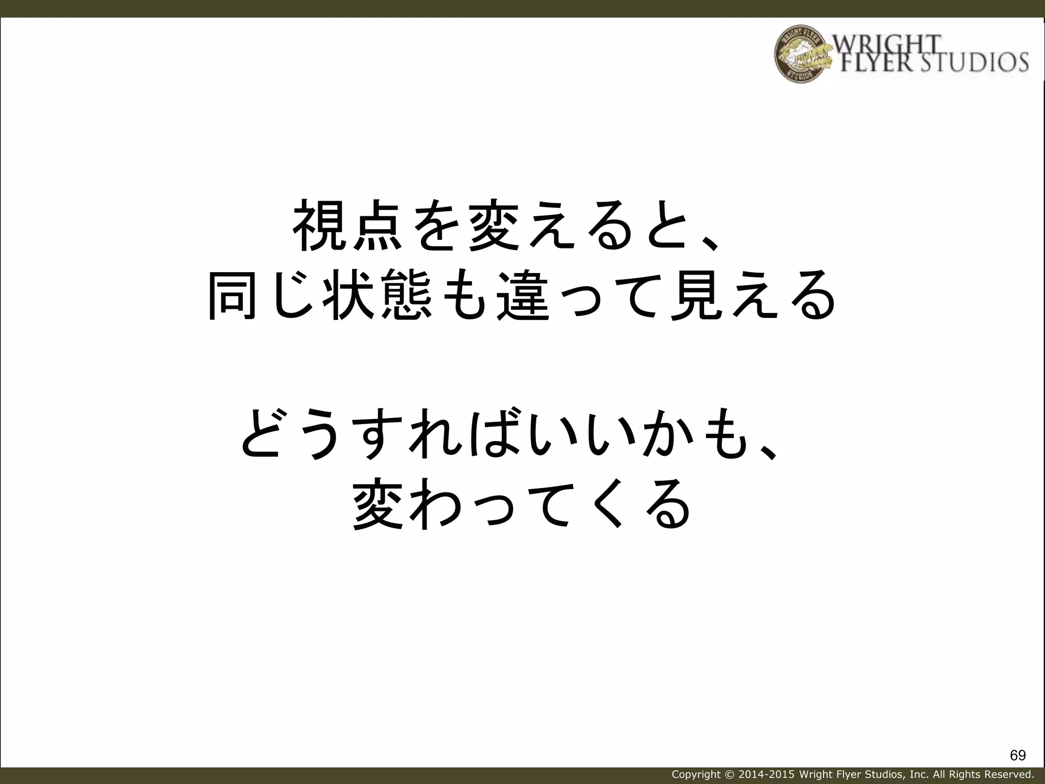 Copyright © 2014-2015 Wright Flyer Studios, Inc. All Rights Reserved.
視点を変えると、
同じ状態も違って見える
どうすればいいかも、
変わってくる
69
 