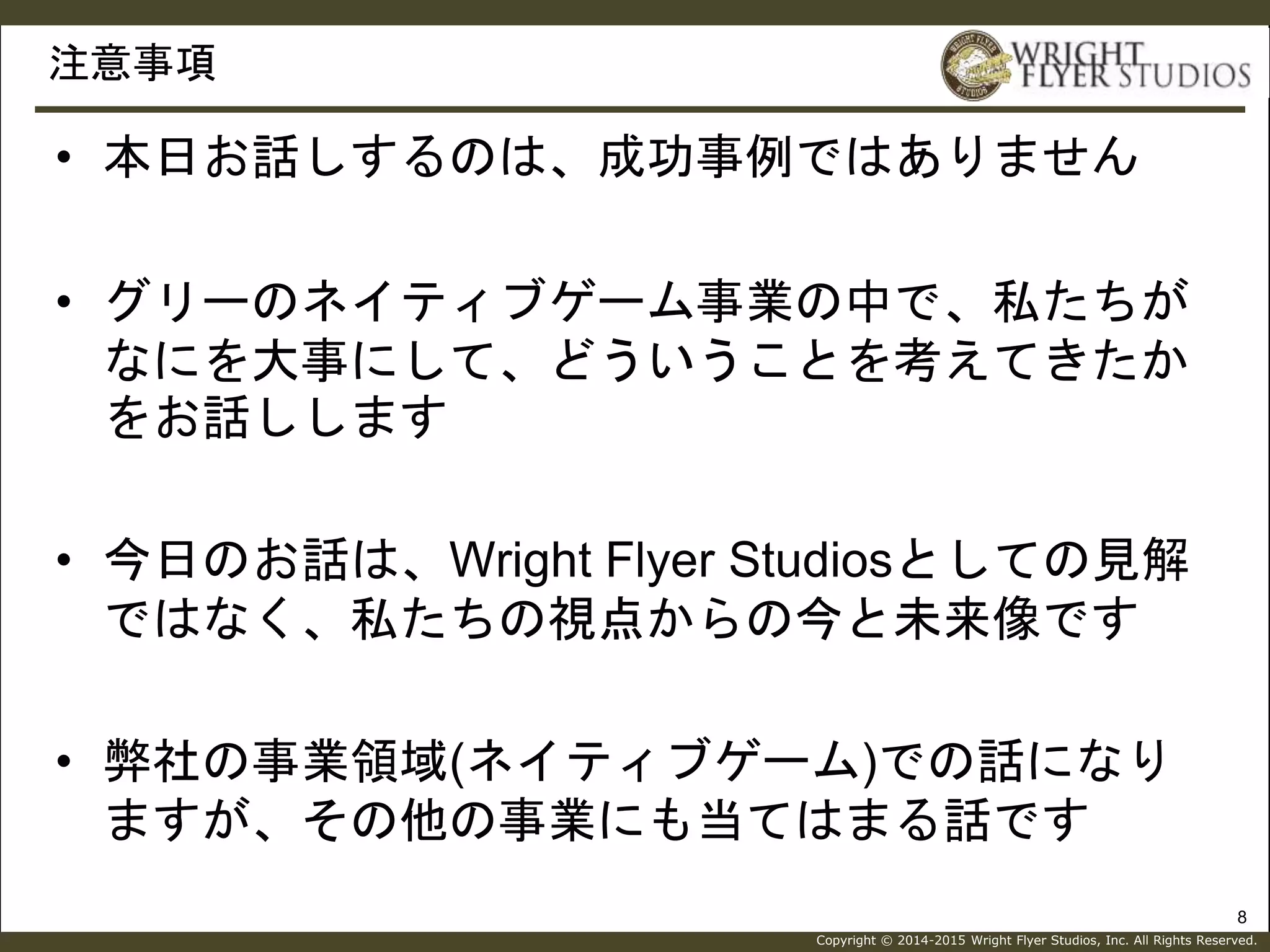 Copyright © 2014-2015 Wright Flyer Studios, Inc. All Rights Reserved.
注意事項
8
• 本日お話しするのは、成功事例ではありません
• グリーのネイティブゲーム事業の中で、私たちが
なにを大事にして、どういうことを考えてきたか
をお話しします
• 今日のお話は、Wright Flyer Studiosとしての見解
ではなく、私たちの視点からの今と未来像です
• 弊社の事業領域(ネイティブゲーム)での話になり
ますが、その他の事業にも当てはまる話です
 