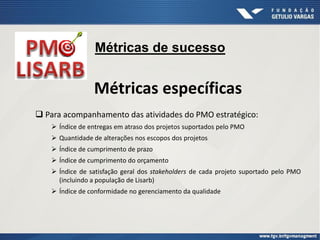 Métricas específicas
 Para acompanhamento das atividades do PMO estratégico:
 Índice de entregas em atraso dos projetos suportados pelo PMO
 Quantidade de alterações nos escopos dos projetos
 Índice de cumprimento de prazo
 Índice de cumprimento do orçamento
 Índice de satisfação geral dos stakeholders de cada projeto suportado pelo PMO
(incluindo a população de Lisarb)
 Índice de conformidade no gerenciamento da qualidade
Métricas de sucesso
 