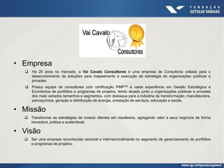 • Empresa
 Há 20 anos no mercado, a Vai Cavalo Consultores é uma empresa de Consultoria voltada para o
desenvolvimento de soluções para mapeamento e execução de estratégia de organizações públicas e
privadas.
 Possui equipe de consultores com certificação PMP™ e vasta experiência em Gestão Estratégica e
Econômica de portfólios e programas de projetos, tendo atuado junto a organizações públicas e privadas
dos mais variados tamanhos e segmentos, com destaque para a indústria de transformação, manufatureira,
petroquímica, geração e distribuição de energia, prestação de serviços, educação e saúde.
• Missão
 Transformar as estratégias de nossos clientes em resultados, agregando valor a seus negócios de forma
inovadora, prática e sustentável.
• Visão
 Ser uma empresa reconhecida nacional e internacionalmente no segmento de gerenciamento de portfólios
e programas de projetos.
 
