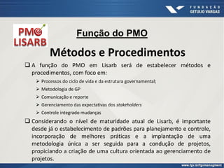Função do PMO
Métodos e Procedimentos
 A função do PMO em Lisarb será de estabelecer métodos e
procedimentos, com foco em:
 Processos do ciclo de vida e da estrutura governamental;
 Metodologia de GP
 Comunicação e reporte
 Gerenciamento das expectativas dos stakeholders
 Controle integrado mudanças
 Considerando o nível de maturidade atual de Lisarb, é importante
desde já o estabelecimento de padrões para planejamento e controle,
incorporação de melhores práticas e a implantação de uma
metodologia única a ser seguida para a condução de projetos,
propiciando a criação de uma cultura orientada ao gerenciamento de
projetos.
 
