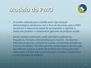 Modelo do PMO
 O modelo adotado para LISARB será o tipo Estação
Meteorológica combinada com o Pool de Recursos, pois o PMO
deverá ter o importante papel de acompanhar e reportar o
status dos projetos e desenvolver gestores de projetos sociais.
 Neste modelo combinado, serão definidos: parâmetros,
frequência, formato e ferramentas para reporte. As mesmas
indicarão progresso, controle de custos, os principais problemas
e riscos envolvidos. Também permite comparação e identificação
de melhores práticas e perfis de profissionais adequados para
cada papel. O PMO será responsável por contratar, desenvolver
e reter gerentes de projetos.
11
 