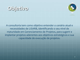 Objetivo
3
A consultoria tem como objetivo entender o cenário atual e
necessidades de LISARB, identificando o seu nível de
maturidade em Gerenciamento de Projetos, para sugerir e
implantar projetos aderentes aos objetivos estratégicos e sua
capacidade de execução de projetos.
 