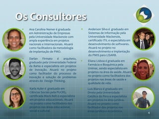 Os Consultores
 Anderson Silva é graduado em
Sistemas de Informação pela
Universidade Mackenzie,
certificado ITIL e especialista em
desenvolvimento de softwares.
Atuará no projeto no
desenvolvimento e implantação
do PMIS para LISARB.
 Darlan Firmato é arquiteto,
graduado pela Universidade Federal
da Bahia e especialista em projetos
de inovação. Atuará no projeto
como facilitador do processo de
inovação e solução de problemas
através do Design Thinking.
 Eliana Lisboa é graduada em
Farmácia e Bioquímica pela
Unimar, sendo especialista em
projetos na área da saúde. Atuará
no projeto como facilitadora dos
projetos nas áreas de saúde e
qualidade de vida.
 Karla Auler é graduada em
Ciências Sociais pela PUCRS,
certificada Black Belt e especialista
em projetos educacionais. Atuará
no projeto como facilitadora dos
projetos nas áreas educacional,
social e cultural.
 Luis Blanco é graduado em
Direto pela Universidade
Católica do Peru e especialista
em projetos na área jurídica.
Atuará no projeto como
facilitador dos projetos nas
áreas jurídica e econômica.
 Ana Carolina Nemer é graduada
em Administração de Empresas
pela Universidade Mackenzie com
ampla experiência em projetos
nacionais e internacionais. Atuará
como facilitadora da metodologia
de implantação de PMO.
4
 