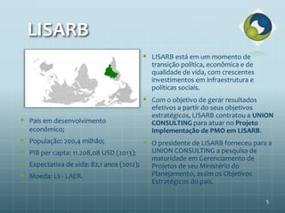 LISARB
 LISARB está em um momento de
transição política, econômica e de
qualidade de vida, com crescentes
investimentos em infraestrutura e
políticas sociais.
 Com o objetivo de gerar resultados
efetivos a partir do seus objetivos
estratégicos, LISARB contratou a UNION
CONSULTING para atuar no Projeto
Implementação de PMO em LISARB.
 O presidente de LISARB forneceu para a
UNION CONSULTING a pesquisa de
maturidade em Gerenciamento de
Projetos de seu Ministério do
Planejamento, assim os Objetivos
Estratégicos do país.
 País em desenvolvimento
econômico;
 População: 200,4 milhão;
 PIB per capta: 11.208,08 USD (2013);
 Expectativa de vida: 82,1 anos (2012);
 Moeda: L$ - LAER.
5
 