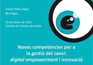 Ismael Peña‐López
@ictlogist@ g
19 d f b d 201519 de febrer de 2015
Cambra de Comerç de Lleida
Noves competències per a 
la gestió del canvi: 
d l ódigital empowerment i innovació
 