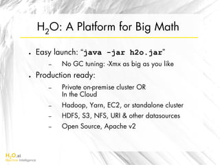 H2O.ai
Machine Intelligence
H2O: A Platform for Big Math
●  Easy launch: “java -jar h2o.jar”
–  No GC tuning: -Xmx as big as you like
●  Production ready:
–  Private on-premise cluster OR
In the Cloud
–  Hadoop, Yarn, EC2, or standalone cluster
–  HDFS, S3, NFS, URI & other datasources
–  Open Source, Apache v2
 