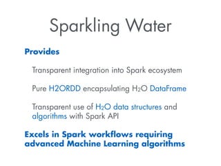 Sparkling Water
Provides
Transparent integration into Spark ecosystem
Pure H2ORDD encapsulating H2O DataFrame
Transparent use of H2O data structures and
algorithms with Spark API
Excels in Spark workﬂows requiring
advanced Machine Learning algorithms
 