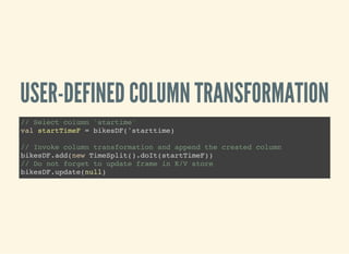 USER-DEFINED COLUMN TRANSFORMATION
// Select column 'startime'
val startTimeF = bikesDF('starttime)
// Invoke column transformation and append the created column
bikesDF.add(new TimeSplit().doIt(startTimeF))
// Do not forget to update frame in K/V store
bikesDF.update(null)
 