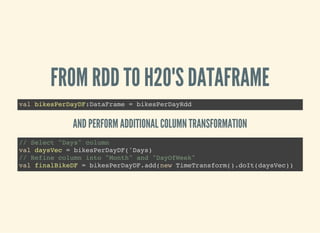 FROM RDD TO H2O'S DATAFRAME
val bikesPerDayDF:DataFrame = bikesPerDayRdd
AND PERFORM ADDITIONAL COLUMN TRANSFORMATION
// Select "Days" column
val daysVec = bikesPerDayDF('Days)
// Refine column into "Month" and "DayOfWeek"
val finalBikeDF = bikesPerDayDF.add(new TimeTransform().doIt(daysVec))
 