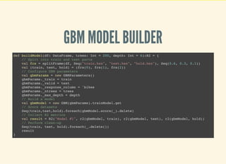 GBM MODEL BUILDER
def buildModel(df: DataFrame, trees: Int = 200, depth: Int = 6):R2 = {
// Split into train and test parts
val frs = splitFrame(df, Seq("train.hex", "test.hex", "hold.hex"), Seq(0.6, 0.3, 0.1))
val (train, test, hold) = (frs(0), frs(1), frs(2))
// Configure GBM parameters
val gbmParams = new GBMParameters()
gbmParams._train = train
gbmParams._valid = test
gbmParams._response_column = 'bikes
gbmParams._ntrees = trees
gbmParams._max_depth = depth
// Build a model
val gbmModel = new GBM(gbmParams).trainModel.get
// Score datasets
Seq(train,test,hold).foreach(gbmModel.score(_).delete)
// Collect R2 metrics
val result = R2("Model #1", r2(gbmModel, train), r2(gbmModel, test), r2(gbmModel, hold))
// Perform clean-up
Seq(train, test, hold).foreach(_.delete())
result
}
 
